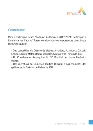 Contributos
Para a realização deste “Caderno Autárquico 2017-2021: Dedicação e
Liderança nas Causas”, foram considerados os importantes contributos
recolhidos junto:
- Das concelhias do Distrito de Lisboa: Amadora, Azambuja, Cascais,
Lisboa, Loures, Mafra, Oeiras, Odivelas, Sintra e Vila Franca de Xira.
- Do Coordenador Autárquico da JSD Distrital de Lisboa, Frederico
Nunes.
- Dos membros da Comissão Política Distrital e dos membros dos
gabinetes da Distrital de Lisboa da JSD.
Caderno Autárquico 2017 - 2021
 