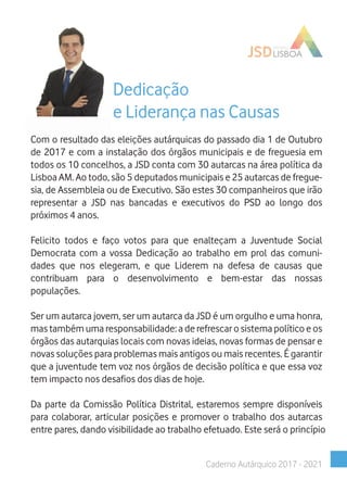 Caderno Autárquico 2017 - 2021
Dedicação
e Liderança nas Causas
Com o resultado das eleições autárquicas do passado dia 1 de Outubro
de 2017 e com a instalação dos órgãos municipais e de freguesia em
todos os 10 concelhos, a JSD conta com 30 autarcas na área política da
Lisboa AM. Ao todo, são 5 deputados municipais e 25 autarcas de fregue-
sia, de Assembleia ou de Executivo. São estes 30 companheiros que irão
representar a JSD nas bancadas e executivos do PSD ao longo dos
próximos 4 anos.
Felicito todos e faço votos para que enalteçam a Juventude Social
Democrata com a vossa Dedicação ao trabalho em prol das comuni-
dades que nos elegeram, e que Liderem na defesa de causas que
contribuam para o desenvolvimento e bem-estar das nossas
populações.
Ser um autarca jovem, ser um autarca da JSD é um orgulho e uma honra,
mas também uma responsabilidade: a de refrescar o sistema político e os
órgãos das autarquias locais com novas ideias, novas formas de pensar e
novas soluções para problemas mais antigos ou mais recentes. É garantir
que a juventude tem voz nos órgãos de decisão política e que essa voz
tem impacto nos desafios dos dias de hoje.
Da parte da Comissão Política Distrital, estaremos sempre disponíveis
para colaborar, articular posições e promover o trabalho dos autarcas
entre pares, dando visibilidade ao trabalho efetuado. Este será o princípio
 