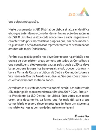 que guiará a nossa ação.
Neste documento, a JSD Distrital de Lisboa sinaliza e identifica
eixos que entendemos como fundamentais na ação dos autarcas
da JSD. O Distrito é vasto e cada concelho – e cada Freguesia – é
caracterizado por características próprias que, em cada momen-
to, justificam a ação dos nossos representantes em determinados
assuntos de maior índole local.
Porém, essa realidade não nos deve fazer recuar na ambição e na
crença de que existem áreas comuns em todos os Concelhos e
que constituem, efetivamente, causas pelas quais a JSD se deve
bater porque são assuntos transversais a todo o Jovem, da Azam-
buja a Mafra, de Cascais a Lisboa, de Sintra a Oeiras, de Loures a
Vila Franca de Xira, da Amadora a Odivelas. São questões e desafi-
os verdadeiramente metropolitanos.
Acreditamos que este documento poderá ser útil aos autarcas da
JSD ao longo de todo o mandato autárquico 2017-2021. Enquan-
to Presidente da JSD Distrital de Lisboa, faço votos que todos
usem este documento, da forma que for mais útil para a sua
comunidade e espero sinceramente que tenham um excelente
mandato. As nossas comunidades assim o merecem!
Alexandre Poço
Presidente da JSD Distrital de Lisboa
Caderno Autárquico 2017 - 2021
 