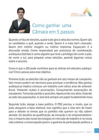 Caderno Autárquico 2017 - 2021
Como ganhar uma
Câmara em 5 passos
Quando se fala de eleições, quase tudo gira à volta dos nomes. Quem são
os candidatos a quê, quando e onde. Quem é o mais bem colocado.
Quem tem melhor imagem ou melhor imprensa. Esqueçam: é a
discussão errada. Como responsável por processos de coordenação
autárquica distritais e como alguém que teve o privilégio de correr o país,
de norte a sul, para preparar umas eleições, aprendi algumas coisas
sobre o assunto.
Como é que a JSD pode contribuir para as vitórias em eleições autárqui-
cas? Cinco passos para esse objetivo.
Primeira lição: as eleições não se ganham em seis meses de campanha.
Seis meses podem ser decisivos para acentuar a tendência. Mas ganhar
autárquicas implica começar um trabalho com vários anos de anteced-
ência. Visitando clubes e associações. Conquistando associações de
estudantes. Tomando partido e posições. Aparecendo nos sítios. Estando
ao lado das populações. A Jota terá sempre um papel fundamental nisso.
Segunda lição: alargar a base política. O PSD precisa, e muito, que os
jotas alarguem a base eleitoral. Isso significa que a Jota tem de trazer
para o debate os temas que os partidos não querem ou não sabem
abordar. Os desafios da qualificação, da inovação e do empreendedoris-
mo; o impacto das novas tecnologias no mercado de trabalho e na nossa
vida coletiva; a emancipação jovem; a garantia de participação política; a
 