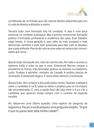 constituição de um Estado que não reserve direitos adquiridos para uns
à custa de direitos subtraídos a outros.
Terceira lição: sem formação não há condição. A Jota é uma peça
essencial no combate autárquico. Mas é preciso acrescentar formação
política à formação profissional e académica dos jotas. Esse trabalho
exige tempo. A nossa geração é, para além da mais europeia e mais
democrata, também a mais bem preparada para lidar com os desafios
que o país enfrenta. Precisa de colocar esse saber ao serviço das comuni-
dades que serve.
Quarta lição: renovação sim, mais do mesmo não. Por todo o mundo os
eleitores estão a votar no que é novo. Emmanuel Macron chegou a
presidente de França. Inês Arrimadas ganhou as eleições na Catalunha.
Justin Trudeau é primeiro –ministro do Canadá. A política precisa de
renovação. O eleitorado exige-a. É nosso dever oferecer a renovação.
Quinta lição: não começar a discussão pelos nomes. Quando o debate é
sobre o candidato A ou B, todas as ideias e projetos para os municípios
são secundarizadas. E, caso a opção final não seja entre o A ou o B, o
candidato que aparecer levará sempre com o carimbo da segunda
escolha.
Ah, faltam-me uma última questão. Uma espécie de pergunta de
segurança. Façam a vocês próprios uma pergunta simples. “O que
é que eu posso fazer pela minha cidade?”.
Caderno Autárquico 2017 - 2021
 