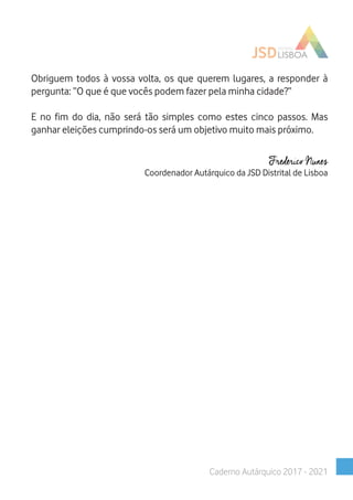 Obriguem todos à vossa volta, os que querem lugares, a responder à
pergunta: “O que é que vocês podem fazer pela minha cidade?”
E no fim do dia, não será tão simples como estes cinco passos. Mas
ganhar eleições cumprindo-os será um objetivo muito mais próximo.
Frederico Nunes
Coordenador Autárquico da JSD Distrital de Lisboa
Caderno Autárquico 2017 - 2021
 