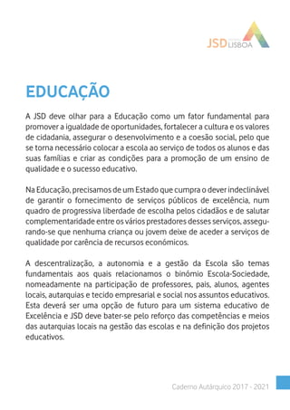 EDUCAÇÃO
A JSD deve olhar para a Educação como um fator fundamental para
promover a igualdade de oportunidades, fortalecer a cultura e os valores
de cidadania, assegurar o desenvolvimento e a coesão social, pelo que
se torna necessário colocar a escola ao serviço de todos os alunos e das
suas famílias e criar as condições para a promoção de um ensino de
qualidade e o sucesso educativo.
Na Educação, precisamos de um Estado que cumpra o dever indeclinável
de garantir o fornecimento de serviços públicos de excelência, num
quadro de progressiva liberdade de escolha pelos cidadãos e de salutar
complementaridade entre os vários prestadores desses serviços, assegu-
rando-se que nenhuma criança ou jovem deixe de aceder a serviços de
qualidade por carência de recursos económicos.
A descentralização, a autonomia e a gestão da Escola são temas
fundamentais aos quais relacionamos o binómio Escola-Sociedade,
nomeadamente na participação de professores, pais, alunos, agentes
locais, autarquias e tecido empresarial e social nos assuntos educativos.
Esta deverá ser uma opção de futuro para um sistema educativo de
Excelência e JSD deve bater-se pelo reforço das competências e meios
das autarquias locais na gestão das escolas e na definição dos projetos
educativos.
Caderno Autárquico 2017 - 2021
 