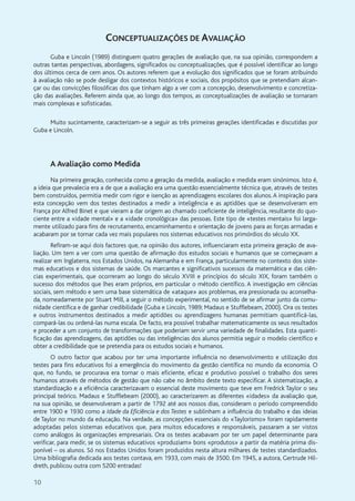 10
CONCEPTUALIZAÇÕES DE AVALIAÇÃO
Guba e Lincoln (1989) distinguem quatro gerações de avaliação que, na sua opinião, correspondem a
outras tantas perspectivas, abordagens, significados ou conceptualizações, que é possível identificar ao longo
dos últimos cerca de cem anos. Os autores referem que a evolução dos significados que se foram atribuindo
à avaliação não se pode desligar dos contextos históricos e sociais, dos propósitos que se pretendiam alcan-
çar ou das convicções filosóficas dos que tinham algo a ver com a concepção, desenvolvimento e concretiza-
ção das avaliações. Referem ainda que, ao longo dos tempos, as conceptualizações de avaliação se tornaram
mais complexas e sofisticadas.
Muito sucintamente, caracterizam-se a seguir as três primeiras gerações identificadas e discutidas por
Guba e Lincoln.
A Avaliação como Medida
Na primeira geração, conhecida como a geração da medida, avaliação e medida eram sinónimos. Isto é,
a ideia que prevalecia era a de que a avaliação era uma questão essencialmente técnica que, através de testes
bem construídos, permitia medir com rigor e isenção as aprendizagens escolares dos alunos. A inspiração para
esta concepção vem dos testes destinados a medir a inteligência e as aptidões que se desenvolveram em
França por Alfred Binet e que vieram a dar origem ao chamado coeficiente de inteligência, resultante do quo-
ciente entre a «idade mental» e a «idade cronológica» das pessoas. Este tipo de «testes mentais» foi larga-
mente utilizado para fins de recrutamento, encaminhamento e orientação de jovens para as forças armadas e
acabaram por se tornar cada vez mais populares nos sistemas educativos nos primórdios do século XX.
Refiram-se aqui dois factores que, na opinião dos autores, influenciaram esta primeira geração de ava-
liação. Um tem a ver com uma questão de afirmação dos estudos sociais e humanos que se começavam a
realizar em Inglaterra, nos Estados Unidos, na Alemanha e em França, particularmente no contexto dos siste-
mas educativos e dos sistemas de saúde. Os marcantes e significativos sucessos da matemática e das ciên-
cias experimentais, que ocorreram ao longo do século XVIII e princípios do século XIX, foram também o
sucesso dos métodos que lhes eram próprios, em particular o método científico. A investigação em ciências
sociais, sem método e sem uma base sistemática de «ataque» aos problemas, era pressionada ou aconselha-
da, nomeadamente por Stuart Mill, a seguir o método experimental, no sentido de se afirmar junto da comu-
nidade científica e de ganhar credibilidade (Guba e Lincoln, 1989; Madaus e Stufflebeam, 2000). Ora os testes
e outros instrumentos destinados a medir aptidões ou aprendizagens humanas permitiam quantificá-las,
compará-las ou ordená-las numa escala. De facto, era possível trabalhar matematicamente os seus resultados
e proceder a um conjunto de transformações que poderiam servir uma variedade de finalidades. Esta quanti-
ficação das aprendizagens, das aptidões ou das inteligências dos alunos permitia seguir o modelo científico e
obter a credibilidade que se pretendia para os estudos sociais e humanos.
O outro factor que acabou por ter uma importante influência no desenvolvimento e utilização dos
testes para fins educativos foi a emergência do movimento da gestão científica no mundo da economia. O
que, no fundo, se procurava era tornar o mais eficiente, eficaz e produtivo possível o trabalho dos seres
humanos através de métodos de gestão que não cabe no âmbito deste texto especificar. A sistematização, a
standardização e a eficiência caracterizavam o essencial deste movimento que teve em Fredrick Taylor o seu
principal teórico. Madaus e Stufflebeam (2000), ao caracterizarem as diferentes «idades» da avaliação que,
na sua opinião, se desenvolveram a partir de 1792 até aos nossos dias, consideram o período compreendido
entre 1900 e 1930 como a Idade da Eficiência e dos Testes e sublinham a influência do trabalho e das ideias
de Taylor no mundo da educação. Na verdade, as concepções essenciais do «Taylorismo» foram rapidamente
adoptadas pelos sistemas educativos que, para muitos educadores e responsáveis, passaram a ser vistos
como análogos às organizações empresariais. Ora os testes acabavam por ter um papel determinante para
verificar, para medir, se os sistemas educativos «produziam» bons «produtos» a partir da matéria prima dis-
ponível – os alunos. Só nos Estados Unidos foram produzidos nesta altura milhares de testes standardizados.
Uma bibliografia dedicada aos testes contava, em 1933, com mais de 3500. Em 1945, a autora, Gertrude Hil-
dreth, publicou outra com 5200 entradas!
 