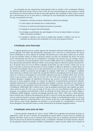 11
As concepções que são características desta geração ainda se mantêm e têm considerável influência
nos sistemas educativos actuais. Trata-se, como vimos, de uma conceptualização em que avaliação e medida
são sinónimos. Em termos práticos, de sala de aula, pode significar que a avaliação se reduz a pouco mais do
que a administração de um ou mais testes e à atribuição de uma classificação em períodos determinados.
Ou seja, uma perspectiva em que:
1. Prevalecem as funções sumativa, classificativa e selectiva da avaliação;
2. O único objecto de avaliação são os conhecimentos;
3. Há pouca, ou nenhuma, participação dos alunos no processo;
4.A avaliação é, em geral, descontextualizada;
5. Se privilegia a quantificação das aprendizagens em busca da objectividade e da neutra-
lidade do professor (avaliador);
6.A avaliação é referida a uma norma ou padrão (por exemplo, a média) e, por isso, os
resultados de cada aluno são comparados com os de outros grupos de alunos.
A Avaliação como Descrição
A segunda geração procurou superar algumas das limitações entretanto detectadas nas avaliações da
primeira geração. Uma delas está directamente relacionada com o facto de os conhecimentos dos alunos
serem considerados os únicos objectos de avaliação. Obviamente que, a certa altura, acabou por se conside-
rar que era limitador avaliar um sistema educativo apenas com base nos resultados dos alunos. Há muitos
outros intervenientes que têm que ser considerados e envolvidos num processo que, por exemplo, tenha a
ver com a revisão dos currículos existentes. Guba e Lincoln (1989) referem que os avaliadores, perante objec-
tivos educacionais previamente definidos, tinham como principal objectivo descrever padrões de pontos for-
tes e de pontos fracos. Por isso se referem à geração da descrição, que não se limita a medir, mas vai um
pouco mais além ao descrever até que ponto os alunos atingem os objectivos definidos. A medida deixou de
ser sinónimo de avaliação. Passou a ser um dos instrumentos ao seu serviço e, por isso, muitas das perspecti-
vas anteriores mantêm-se presentes nas abordagens de avaliação. Ralph Tyler, um investigador e avaliador
norte-americano, é referido como tendo tido uma grande influência nesta geração pois foi ele quem, pela pri-
meira vez, se referiu à necessidade de se formularem objectivos para que se pudesse definir mais concreta-
mente o que se estava a avaliar. Tyler, já nos anos 30 e 40, tinha uma concepção de currículo como um
conjunto planeado e alargado de experiências formativas que ocorriam na escola, destinadas a contribuir
para que os alunos pudessem atingir um conjunto de objectivos comportamentais previamente definidos.
Avaliação educacional foi a expressão que escolheu para designar o processo de avaliar em que medida os
objectivos eram ou não alcançados. Para muitos autores e investigadores (e.g., Guba e Lincoln, 1989; Madaus
e Stufflebeam, 2000) Ralph Tyler é referido como o «pai da avaliação educacional» pelo trabalho que desen-
volveu ainda nos anos 30 e 40 e que, ao longo de 25 anos, veio a ter uma influência muito significativa na
educação e na avaliação, particularmente a partir da utilização de testes. Talvez por isso mesmo Madaus e
Stufflebeam (2000) designam o período de avaliação decorrido entre 1930 e 1945 como a Idade Tyleriana.
Parece evidente que a influência das perspectivas de Tyler é visível em muitas das avaliações que se desenvol-
vem nos sistemas educativos actuais. A grande diferença em relação à conceptualização anterior é o facto de
se formularem objectivos comportamentais e de se verificar se eles são ou não atingidos pelos alunos. Pode
talvez falar-se numa função reguladora da avaliação e na preocupação em conceptualizar o currículo de
forma abrangente. Mas persistem todas as outras características da avaliação da geração anterior.
A Avaliação como Juízo do Valor
A terceira geração, designada por Guba e Lincoln (1989) como a geração da formulação de juízos ou
julgamentos, nasce, tal como a anterior, da necessidade de superar falhas ou pontos fracos na avaliação da
geração precedente. Sentiu-se que se deveriam fazer esforços para que as avaliações permitissem formular
juízos de valor acerca do objecto de avaliação. Assim, os avaliadores, mantendo as funções técnicas e descriti-
vas das gerações anteriores, passariam também a desempenhar o papel de juízes. Apesar dum conjunto de
 