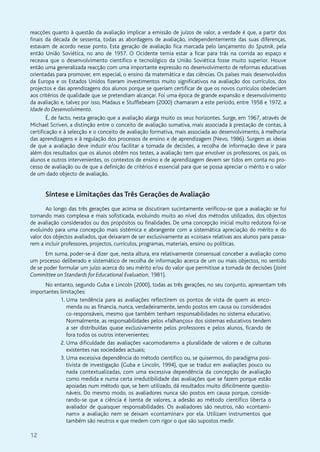 12
reacções quanto à questão da avaliação implicar a emissão de juízos de valor, a verdade é que, a partir dos
finais da década de sessenta, todas as abordagens de avaliação, independentemente das suas diferenças,
estavam de acordo nesse ponto. Esta geração de avaliação fica marcada pelo lançamento do Sputnik, pela
então União Soviética, no ano de 1957. O Ocidente temia estar a ficar para trás na corrida ao espaço e
receava que o desenvolvimento científico e tecnológico da União Soviética fosse muito superior. Houve
então uma generalizada reacção com uma importante expressão no desenvolvimento de reformas educativas
orientadas para promover, em especial, o ensino da matemática e das ciências. Os países mais desenvolvidos
da Europa e os Estados Unidos fizeram investimentos muito significativos na avaliação dos currículos, dos
projectos e das aprendizagens dos alunos porque se queriam certificar de que os novos currículos obedeciam
aos critérios de qualidade que se pretendiam alcançar. Foi uma época de grande expansão e desenvolvimento
da avaliação e, talvez por isso, Madaus e Stufflebeam (2000) chamaram a este período, entre 1958 e 1972, a
Idade do Desenvolvimento.
É, de facto, nesta geração que a avaliação alarga muito os seus horizontes. Surge, em 1967, através de
Michael Scriven, a distinção entre o conceito de avaliação sumativa, mais associada à prestação de contas, à
certificação e à selecção e o conceito de avaliação formativa, mais associada ao desenvolvimento, à melhoria
das aprendizagens e à regulação dos processos de ensino e de aprendizagem (Nevo, 1986). Surgem as ideias
de que a avaliação deve induzir e/ou facilitar a tomada de decisões, a recolha de informação deve ir para
além dos resultados que os alunos obtêm nos testes, a avaliação tem que envolver os professores, os pais, os
alunos e outros intervenientes, os contextos de ensino e de aprendizagem devem ser tidos em conta no pro-
cesso de avaliação ou de que a definição de critérios é essencial para que se possa apreciar o mérito e o valor
de um dado objecto de avaliação.
Síntese e Limitações das Três Gerações de Avaliação
Ao longo das três gerações que acima se discutiram sucintamente verificou-se que a avaliação se foi
tornando mais complexa e mais sofisticada, evoluindo muito ao nível dos métodos utilizados, dos objectos
de avaliação considerados ou dos propósitos ou finalidades. De uma concepção inicial muito redutora foi-se
evoluindo para uma concepção mais sistémica e abrangente com a sistemática apreciação do mérito e do
valor dos objectos avaliados, que deixaram de ser exclusivamente as «coisas» relativas aos alunos para passa-
rem a incluir professores, projectos, currículos, programas, materiais, ensino ou políticas.
Em suma, poder-se-á dizer que, nesta altura, era relativamente consensual conceber a avaliação como
um processo deliberado e sistemático de recolha de informação acerca de um ou mais objectos, no sentido
de se poder formular um juízo acerca do seu mérito e/ou do valor que permitisse a tomada de decisões (Joint
Committee on Standards for Educational Evaluation, 1981).
No entanto, segundo Guba e Lincoln (2000), todas as três gerações, no seu conjunto, apresentam três
importantes limitações:
1. Uma tendência para as avaliações reflectirem os pontos de vista de quem as enco-
menda ou as financia, nunca, verdadeiramente, sendo postos em causa ou considerados
co-responsáveis, mesmo que também tenham responsabilidades no sistema educativo.
Normalmente, as responsabilidades pelos «falhanços» dos sistemas educativos tendem
a ser distribuídas quase exclusivamente pelos professores e pelos alunos, ficando de
fora todos os outros intervenientes;
2. Uma dificuldade das avaliações «acomodarem» a pluralidade de valores e de culturas
existentes nas sociedades actuais;
3. Uma excessiva dependência do método científico ou, se quisermos, do paradigma posi-
tivista de investigação (Guba e Lincoln, 1994), que se traduz em avaliações pouco ou
nada contextualizadas, com uma excessiva dependência da concepção de avaliação
como medida e numa certa irredutibilidade das avaliações que se fazem porque estão
apoiadas num método que, se bem utilizado, dá resultados muito dificilmente questio-
náveis. Do mesmo modo, os avaliadores nunca são postos em causa porque, conside-
rando-se que a ciência é isenta de valores, a adesão ao método científico liberta o
avaliador de quaisquer responsabilidades. Os avaliadores são neutros, não «contami-
nam» a avaliação nem se deixam «contaminar» por ela. Utilizam instrumentos que
também são neutros e que medem com rigor o que são supostos medir.
 