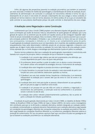 13
Enfim, são algumas das perspectivas presentes na avaliação psicométrica, que também se caracteriza
por estar associada a modelos de medida das aprendizagens, à standardização de tarefas de avaliação, de pro-
cedimentos de administração e de correcções e à utilização de instrumentos referidos à norma. Ou seja, o
desempenho de um aluno é visto tendo em atenção o desempenho dos seus colegas e, nestas condições, é
analisado em termos relativos e não em termos absolutos. Em última análise, dir-se-á que um estudante não
pode controlar as suas próprias classificações porque não pode controlar os desempenhos dos seus colegas.
A Avaliação como Negociação e como Construção
Evidentemente que Guba e Lincoln (1989) propõem uma alternativa àquelas três gerações às quais atri-
buem as limitações que acabei de enunciar. Trata-se, naturalmente, da quarta geração de avaliação, que é uma
geração de ruptura com as anteriores que, de acordo com aqueles autores, já não conseguem responder cabal-
mente às actuais necessidades de avaliação. Deve, no entanto, referir-se que os autores assumem que a sua pró-
pria concepção poderá ter dificuldades e limitações e que, eventualmente, no futuro, terá que ser revista nos
seus pressupostos, concepções e métodos ou vir mesmo a ser completamente posta de parte.
A quarta geração de avaliação caracteriza-se por ser respondente, isto é, à partida, não estabelece parâmetros ou
enquadramentos. Estes serão determinados e definidos através de um processo negociado e interactivo com
aqueles que, de algum modo, estão envolvidos na avaliação. Por outro lado, trata-se de uma avaliação constru-
tivista, expressão que, no fundo, designa a metodologia que efectivamente é posta em prática na avaliação.
Noutros termos, poderemos dizer que a avaliação de quarta geração, respondente e construtivista, está
baseada num conjunto de princípios, ideias e concepções de que se destacam os seguintes:
1.A avaliação é um conceito algo relativo que não tem propriamente uma definição, que
é muito dependente de quem a faz e de quem nela participa;
2. Os professores devem partilhar o poder de avaliar com os alunos e outros intervenien-
tes e devem utilizar uma variedade de estratégias, técnicas e instrumentos de avaliação;
3.A avaliação deve estar integrada no processo de ensino e aprendizagem;
4.A função formativa é a principal função da avaliação e está relacionada de perto com
funções tais como a de melhorar, desenvolver, aprender ou motivar;
5. O feedback, nas suas mais variadas formas, frequências e distribuições, é um elemento
indispensável na avaliação pois é através dele que ela entra no ciclo do ensino e da
aprendizagem;
6.A avaliação deve servir mais para ajudar as pessoas a desenvolverem as suas aprendiza-
gens do que para as julgar ou classificar numa escala;
7.A avaliação é um processo em que são tidos em conta os contextos, a negociação, o
envolvimento dos participantes, a construção social do conhecimento e os processos
sociais e culturais na sala de aula;
8.A avaliação deve utilizar métodos predominantemente qualitativos, não se pondo de
parte a utilização de métodos quantitativos.
A avaliação de quarta geração, desenvolvida por Guba e Lincoln (1989), os trabalhos de Berlak (1992a;
1992b), de Broadfoot (1994), de Gipps (1994), de Gipps e Stobart (2003) e de tantos outros investigadores
têm contribuído para que se vá afirmando a avaliação alternativa, também designada por avaliação autênti-
ca, avaliação contextualizada ou avaliação educativa. Naturalmente que a avaliação alternativa surge baseada
em concepções da aprendizagem diferentes das concepções subjacentes na avaliação psicométrica. Mas tam-
bém surge baseada em concepções filosóficas diferentes ou, se preferirmos, paradigmas diferentes relativos à
produção de conhecimento. Por isso me pareceu oportuno fazer aqui uma breve incursão nos paradigmas em
que se baseiam as avaliações psicométricas e as avaliações alternativas.
 