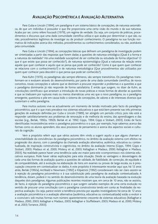 14
AVALIAÇÃO PSICOMÉTRICA E AVALIAÇÃO ALTERNATIVA
Para Guba e Lincoln (1994), um paradigma é um sistema básico de concepções, de natureza axiomáti-
ca, de que um indivíduo é possuidor e que lhe proporciona uma certa visão do mundo e da sua natureza.
Acaba por ser, como refere Foucault (1979), um regime de verdade. Ou seja, um conjunto de práticas, proce-
dimentos e discursos que uma dada comunidade científica utiliza e que acaba por determinar o que são, ou
não, procedimentos legítimos de investigar ou de produzir conhecimento. O paradigma na sua função nor-
mativa dá indicações acerca dos métodos, procedimentos ou conhecimentos considerados, ou não, aceitáveis
pela comunidade.
Para Guba e Lincoln (1994), as concepções básicas que definem um paradigma de investigação podem
ser sintetizadas a partir das respostas que forem dadas a questões de natureza ontológica (Qual é a forma e
a natureza da realidade? Há uma realidade susceptível de ser conhecida ou estudada de forma objectiva? O
que é que existe que possa ser conhecido?), de natureza epistemológica (Qual a natureza da relação entre
aquele que quer conhecer e aquilo que se pensa que pode ser conhecido? Como é que quem quer conhecer
se relaciona com o conhecimento?) e de natureza metodológica (Que procedimentos são utilizados por
quem quer conhecer para descobrir o que pensa que pode ser conhecido?).
Para Kuhn (1970), os paradigmas são sempre efémeros, são sempre transitórios. Os paradigmas trans-
formam-se e evoluem através do desenvolvimento, por parte de uma dada comunidade científica, de novos
conceitos, novas concepções e valores que se destinam a procurar responder a problemas e a questões a que
o paradigma dominante já não responde de forma satisfatória. É então que surgem, no dizer de Kuhn, as
«revoluções científicas» que arrastam a introdução de novas práticas e novas formas de abordar as questões
e que se traduzem por rupturas mais ou menos dramáticas uma vez que o novo paradigma, ou o paradigma
emergente, questiona e põe em causa todo o sistema de concepções, de valores e de interesses diversos que
sustentam o velho paradigma.
Para muitos autores vive-se actualmente um momento de tensão motivado pelo facto do paradigma
psicométrico, que é o que mais prevalece nos sistemas educativos e que está bem presente nas três primeiras
gerações de avaliação definidas por Guba e Lincoln (1989), ter atingido um período crítico, pois não está a
responder satisfatoriamente aos problemas de renovação e de melhoria do ensino, das aprendizagens e das
escolas (e.g., Berlak, 1992a, 1992b; Berlak et al. 1992; Gipps, 1994; Gipps e Stobart, 2003). Estão de facto
identificadas inconsistências entre o paradigma psicométrico e o que, por exemplo, hoje sabemos acerca das
formas como os alunos aprendem, dos seus processos de pensamento e acerca dos aspectos sociais e cultu-
rais da cognição.
Vem a propósito referir aqui que vários autores têm vindo a sugerir aquilo a que alguns chamam a
«inevitabilidade da convivência» do paradigma psicométrico, no âmbito da avaliação externa com efeitos na
progressão dos alunos, com o paradigma da chamada avaliação alternativa, autêntica, educativa ou contex-
tualizada, de inspiração construtivista e cognitivista, no âmbito da avaliação interna (Gipps, 1994; Gipps e
Stobart, 2003; Madaus et al, 2000; Mislevy et al, 2003; Kellaghan e Madaus, 2000; Kellaghan e Madaus,
2003). Na realidade parece haver uma tendência cada vez maior para este «compromisso» nos sistemas edu-
cativos europeus. Pode haver várias explicações para esta situação. Desde as vantagens e desvantagens de
cada uma das formas de avaliação quanto a questões de validade, de fiabilidade, de correcção, de equidade e
de comparabilidade, até à evolução na elaboração de itens em exames ou provas de larga escala, ou à preo-
cupação crescente em contextualizar os dados. A este propósito é interessante recordar aqui que, há 12 anos
atrás, Berlak (1992a), Archbald e Newmann (1992) e Kilpatrick (1992) consideravam não ser claro assistir-se
à rejeição do paradigma psicométrico e à sua substituição pelo paradigma da avaliação contextualizada. A
tendência, diziam, poderá ir no sentido do desenvolvimento de uma teoria da avaliação baseada na evolução
daqueles dois paradigmas. Algumas publicações recentes mostram que, em cerca de 10 anos, não se assistiu,
de facto, à rejeição do paradigma psicométrico e que surgem variados exemplos de uma certa evolução no
sentido de procurar uma conciliação com o paradigma construtivista tendo em conta as finalidades da res-
pectiva avaliação. Ou seja, parece existir a tendência prevista por aqueles investigadores há cerca de 12 anos:
a avaliação psicométrica e a avaliação alternativa (autêntica, educativa ou contextualizada) estão a evoluir e
a «conviver» sob muitas formas num número aparentemente crescente de sistemas educativos (Kellaghan e
Madaus, 2000, 2003; Kellaghan e Madaus, 2003; Kellaghan e Stufflebeam, 2003; Madaus et al, 2000; Mislevy
et al, 2003;Torrance, 2003).
 