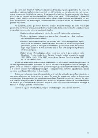 15
De acordo com Broadfoot (1994), uma das consequências da perspectiva psicométrica é a ênfase na
avaliação de aspectos mais facilmente mensuráveis em detrimento de, por exemplo, processos mais comple-
xos de pensamento, de atitudes e aspectos de natureza sócio-afectiva. Consequentemente, e tendo em
conta, o que, por exemplo, nos dizem Berlak (1992a, 1992b), Lester e Kroll (1990), Raven (1992) e Schoenfeld
(1985), quanto à indissociabilidade dos sistemas de concepções, valores, interesses e competências dos alu-
nos e a sua influência nas aprendizagens, facilmente se infere que avaliar sem ter em conta estes sistemas
pode ser insuficiente.
Por outro lado, aquilo a que muitos chamam a excessiva ênfase na utilização dos testes na avaliação
psicométrica tem levado vários autores a identificar as limitações destes instrumentos. Na verdade, os testes
em geral, apresentam, entre outras, as seguintes limitações:
1.Avaliam um leque relativamente estreito das competências previstas no currículo;
2.Tendem a fraccionar o conhecimento, assumindo a independência e não a interdepen-
dência dos objectivos educacionais;
3.Tendem a centrar-se em objectivos que suscitam mais a utilização de processos algorít-
micos ou de procedimentos rotineiros e menos a utilização de processos complexos de
pensamento, porque se pressupõe incorrectamente que os alunos devem, em primeiro
lugar, atingir objectivos de nível elementar para só mais tarde atingirem objectivos de
nível mais complexo;
4. Podem fornecer informação pouco válida e pouco fiável acerca do que se pretende avaliar
(Broadfoot, 1994; Conceição, Neves, Campos, Fernandes, e Alaiz, sem data, Fernandes,
1991, 1992a, 1992b, 1993a, 1997; Lemos, Neves, Campos, Conceição e Alaiz, 1992;
NCTM, 1995; Raven, 1992).
A consciência destas limitações dos testes, os emblemáticos instrumentos da avaliação psicométrica e
os mais largamente valorizados e utilizados nas escolas, não deve fazer esquecer-nos as suas vantagens ou
pontos fortes, tais como a de proporcionarem oportunidades para que os alunos mostrem saberes adquiridos,
a de poderem constituir momentos de aprendizagem ou a de poderem ser elementos reguladores do processo
de ensino-aprendizagem (Conceição et al., sem data).
É claro que, muitas vezes, os problemas poderão surgir mais das utilizações que se fazem dos testes e
dos seus resultados do que dos testes em si mesmo. Os testes são necessários e podem ser instrumentos
muito úteis no desenvolvimento das aprendizagens dos alunos. É necessário melhorar a natureza das ques-
tões, diversificar as possibilidades de administração, relativizar o seu peso no contexto de todos os elementos
de avaliação que se recolhem e ter consciência de que, tal como todos os outros instrumentos, estratégias e
técnicas de avaliação, os testes têm limitações.
Vejamos de seguida um conjunto de princípios orientadores para uma avaliação alternativa.
 