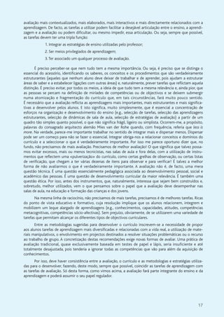 17
avaliação mais contextualizados, mais elaborados, mais interactivos e mais directamente relacionados com a
aprendizagem. De facto, as tarefas a utilizar podem facilitar a desejável articulação entre o ensino, a aprendi-
zagem e a avaliação ou podem dificultar, ou mesmo impedir, essa articulação. Ou seja, sempre que possível,
as tarefas devem ter uma tripla função:
1. Integrar as estratégias de ensino utilizadas pelo professor;
2. Ser meios privilegiados de aprendizagem;
3.Ter associado um qualquer processo de avaliação.
É preciso perceber-se que nem tudo tem a mesma importância. Ou seja, é preciso que se distinga o
essencial do acessório, identificando os saberes, os conceitos e os procedimentos que são verdadeiramente
estruturantes (aqueles que nenhum aluno deve deixar de trabalhar e de aprender, pois ajudam a estruturar
áreas de saber e a estabelecer ligações com outras áreas) e, naturalmente, prever tarefas que reflictam aquela
distinção. É preciso evitar, por todos os meios, a ideia de que tudo tem a mesma relevância e, ainda pior, que
as pessoas se percam na definição de miríades de competências ou de objectivos e se deixem submergir
numa atomização e fragmentação do currículo que, em tais circunstâncias, fará muito pouco sentido.
É necessário que a avaliação reflicta as aprendizagens mais importantes, mais estruturantes e mais significa-
tivas a desenvolver pelos alunos. E isto significa, muito simplesmente, que é essencial a concentração de
esforços na organização e desenvolvimento do ensino (e.g., selecção de tarefas, selecção das aprendizagens
estruturantes, selecção de dinâmicas de sala de aula, selecção de estratégias de avaliação) a partir de um
quadro tão simples quanto possível, o que não significa frágil, ligeiro ou simplista. Ocorrem-me, a propósito,
palavras do consagrado arquitecto alemão Mies van der Rohe quando, com frequência, referia que less is
more. Na verdade, parece-me importante trabalhar no sentido de integrar mais e dispersar menos. Dispersar
pode ser um começo para não se fazer o essencial. Integrar obriga-nos a relacionar conceitos e domínios do
currículo e a seleccionar o que é verdadeiramente importante. Por isso me parece oportuno dizer que, no
fundo, não precisamos de mais avaliação. Precisamos de melhor avaliação! O que significa que talvez possa-
mos evitar excessos, mais ou menos tecnicistas, nas salas de aula e fora delas, com a utilização de instru-
mentos que reflectem uma «pulverização» do currículo, como certas grelhas de observação, ou certas listas
de verificação, que chegam a ter várias dezenas de itens para observar e para verificar! É talvez a melhor
forma de não avaliarmos o que é verdadeiramente importante. A avaliação não é, de facto, uma mera
questão técnica. É uma questão essencialmente pedagógica associada ao desenvolvimento pessoal, social e
académico das pessoas. É uma questão de desenvolvimento curricular da maior relevância. É também uma
questão ética. Por isso, antes dos instrumentos, que, naturalmente, interessa que sejam bem construídos e,
sobretudo, melhor utilizados, vem o que pensamos sobre o papel que a avaliação deve desempenhar nas
salas de aula, na educação e formação das crianças e dos jovens.
Na mesma linha de raciocínio, não precisamos de mais tarefas, precisamos é de melhores tarefas. Ricas
do ponto de vista educativo e formativo, cuja resolução implique que os alunos relacionem, integrem e
mobilizem um leque alargado de aprendizagens (e.g., conhecimentos, capacidades, atitudes, competências
metacognitivas, competências sócio-afectivas). Sem prejuízo, obviamente, de se utilizarem uma variedade de
tarefas que permitam alcançar os diferentes tipos de objectivos curriculares.
Entre as metodologias sugeridas para desenvolver o currículo inscrevem-se a necessidade de propor
aos alunos tarefas de aprendizagem mais diversificadas e relacionadas com a vida real, a utilização de mate-
riais manipulativos, o envolvimento em projectos destinados a resolver situações problemáticas ou o recurso
ao trabalho de grupo. A concretização destas recomendações exige novas formas de avaliar. Uma prática de
avaliação tradicional, quase exclusivamente baseada em testes de papel e lápis, seria insuficiente e até
totalmente desajustada, pois tenderia a ignorar todas as competências que vão para além da aquisição de
conhecimentos.
Por isso, deve haver consistência entre a avaliação, o currículo e as metodologias e estratégias utiliza-
das para o desenvolver, fazendo, deste modo, sempre que possível, coincidir as tarefas de aprendizagem com
as tarefas de avaliação. Só desta forma, como vimos acima, a avaliação fará parte integrante do ensino e da
aprendizagem e poderá assumir o seu papel regulador.
 