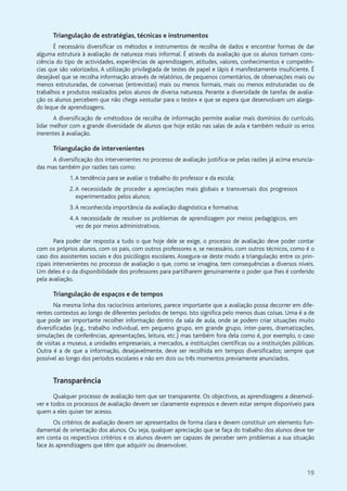 19
Triangulação de estratégias, técnicas e instrumentos
É necessário diversificar os métodos e instrumentos de recolha de dados e encontrar formas de dar
alguma estrutura à avaliação de natureza mais informal. É através da avaliação que os alunos tomam cons-
ciência do tipo de actividades, experiências de aprendizagem, atitudes, valores, conhecimentos e competên-
cias que são valorizados. A utilização privilegiada de testes de papel e lápis é manifestamente insuficiente. É
desejável que se recolha informação através de relatórios, de pequenos comentários, de observações mais ou
menos estruturadas, de conversas (entrevistas) mais ou menos formais, mais ou menos estruturadas ou de
trabalhos e produtos realizados pelos alunos de diversa natureza. Perante a diversidade de tarefas de avalia-
ção os alunos percebem que não chega «estudar para o teste» e que se espera que desenvolvam um alarga-
do leque de aprendizagens.
A diversificação de «métodos» de recolha de informação permite avaliar mais domínios do currículo,
lidar melhor com a grande diversidade de alunos que hoje estão nas salas de aula e também reduzir os erros
inerentes à avaliação.
Triangulação de intervenientes
A diversificação dos intervenientes no processo de avaliação justifica-se pelas razões já acima enuncia-
das mas também por razões tais como:
1.A tendência para se avaliar o trabalho do professor e da escola;
2.A necessidade de proceder a apreciações mais globais e transversais dos progressos
experimentados pelos alunos;
3.A reconhecida importância da avaliação diagnóstica e formativa;
4.A necessidade de resolver os problemas de aprendizagem por meios pedagógicos, em
vez de por meios administrativos.
Para poder dar resposta a tudo o que hoje dele se exige, o processo de avaliação deve poder contar
com os próprios alunos, com os pais, com outros professores e, se necessário, com outros técnicos, como é o
caso dos assistentes sociais e dos psicólogos escolares. Assegura-se deste modo a triangulação entre os prin-
cipais intervenientes no processo de avaliação o que, como se imagina, tem consequências a diversos níveis.
Um deles é o da disponibilidade dos professores para partilharem genuinamente o poder que lhes é conferido
pela avaliação.
Triangulação de espaços e de tempos
Na mesma linha dos raciocínios anteriores, parece importante que a avaliação possa decorrer em dife-
rentes contextos ao longo de diferentes períodos de tempo. Isto significa pelo menos duas coisas. Uma é a de
que pode ser importante recolher informação dentro da sala de aula, onde se podem criar situações muito
diversificadas (e.g., trabalho individual, em pequeno grupo, em grande grupo, inter-pares, dramatizações,
simulações de conferências, apresentações, leitura, etc.) mas também fora dela como é, por exemplo, o caso
de visitas a museus, a unidades empresariais, a mercados, a instituições científicas ou a instituições públicas.
Outra é a de que a informação, desejavelmente, deve ser recolhida em tempos diversificados; sempre que
possível ao longo dos períodos escolares e não em dois ou três momentos previamente anunciados.
Transparência
Qualquer processo de avaliação tem que ser transparente. Os objectivos, as aprendizagens a desenvol-
ver e todos os processos de avaliação devem ser claramente expressos e devem estar sempre disponíveis para
quem a eles quiser ter acesso.
Os critérios de avaliação devem ser apresentados de forma clara e devem constituir um elemento fun-
damental de orientação dos alunos. Ou seja, qualquer apreciação que se faça do trabalho dos alunos deve ter
em conta os respectivos critérios e os alunos devem ser capazes de perceber sem problemas a sua situação
face às aprendizagens que têm que adquirir ou desenvolver.
 