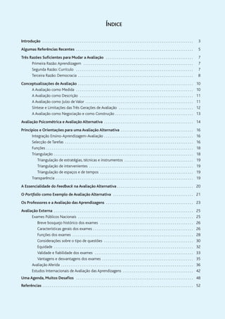 ÍNDICE
Introdução . . . . . . . . . . . . . . . . . . . . . . . . . . . . . . . . . . . . . . . . . . . . . . . . . . . . . . . . . . . . . . . . . . . . . . . . . . . . . . . . . 3
Algumas Referências Recentes . . . . . . . . . . . . . . . . . . . . . . . . . . . . . . . . . . . . . . . . . . . . . . . . . . . . . . . . . . . . . . . 5
Três Razões Suficientes para Mudar a Avaliação . . . . . . . . . . . . . . . . . . . . . . . . . . . . . . . . . . . . . . . . . . . . . . . 7
Primeira Razão:Aprendizagem . . . . . . . . . . . . . . . . . . . . . . . . . . . . . . . . . . . . . . . . . . . . . . . . . . . . . . . . . . . 7
Segunda Razão: Currículo . . . . . . . . . . . . . . . . . . . . . . . . . . . . . . . . . . . . . . . . . . . . . . . . . . . . . . . . . . . . . . . 7
Terceira Razão: Democracia . . . . . . . . . . . . . . . . . . . . . . . . . . . . . . . . . . . . . . . . . . . . . . . . . . . . . . . . . . . . . . 8
Conceptualizações de Avaliação . . . . . . . . . . . . . . . . . . . . . . . . . . . . . . . . . . . . . . . . . . . . . . . . . . . . . . . . . . . . . . 10
A Avaliação como Medida . . . . . . . . . . . . . . . . . . . . . . . . . . . . . . . . . . . . . . . . . . . . . . . . . . . . . . . . . . . . . . . 10
A Avaliação como Descrição . . . . . . . . . . . . . . . . . . . . . . . . . . . . . . . . . . . . . . . . . . . . . . . . . . . . . . . . . . . . . 11
A Avaliação como Juízo de Valor . . . . . . . . . . . . . . . . . . . . . . . . . . . . . . . . . . . . . . . . . . . . . . . . . . . . . . . . . . 11
Síntese e Limitações das Três Gerações de Avaliação . . . . . . . . . . . . . . . . . . . . . . . . . . . . . . . . . . . . . . . . 12
A Avaliação como Negociação e como Construção . . . . . . . . . . . . . . . . . . . . . . . . . . . . . . . . . . . . . . . . . . 13
Avaliação Psicométrica e Avaliação Alternativa . . . . . . . . . . . . . . . . . . . . . . . . . . . . . . . . . . . . . . . . . . . . . . . . 14
Princípios e Orientações para uma Avaliação Alternativa . . . . . . . . . . . . . . . . . . . . . . . . . . . . . . . . . . . . . . . 16
Integração Ensino-Aprendizagem-Avaliação . . . . . . . . . . . . . . . . . . . . . . . . . . . . . . . . . . . . . . . . . . . . . . . . 16
Selecção de Tarefas . . . . . . . . . . . . . . . . . . . . . . . . . . . . . . . . . . . . . . . . . . . . . . . . . . . . . . . . . . . . . . . . . . . . . 16
Funções . . . . . . . . . . . . . . . . . . . . . . . . . . . . . . . . . . . . . . . . . . . . . . . . . . . . . . . . . . . . . . . . . . . . . . . . . . . . . . . 18
Triangulação . . . . . . . . . . . . . . . . . . . . . . . . . . . . . . . . . . . . . . . . . . . . . . . . . . . . . . . . . . . . . . . . . . . . . . . . . . . 18
Triangulação de estratégias, técnicas e instrumentos . . . . . . . . . . . . . . . . . . . . . . . . . . . . . . . . . . . . . 19
Triangulação de intervenientes . . . . . . . . . . . . . . . . . . . . . . . . . . . . . . . . . . . . . . . . . . . . . . . . . . . . . . . . 19
Triangulação de espaços e de tempos . . . . . . . . . . . . . . . . . . . . . . . . . . . . . . . . . . . . . . . . . . . . . . . . . . 19
Transparência . . . . . . . . . . . . . . . . . . . . . . . . . . . . . . . . . . . . . . . . . . . . . . . . . . . . . . . . . . . . . . . . . . . . . . . . . . 19
A Essencialidade do Feedback na Avaliação Alternativa . . . . . . . . . . . . . . . . . . . . . . . . . . . . . . . . . . . . . . . . . 20
O Portfolio como Exemplo de Avaliação Alternativa . . . . . . . . . . . . . . . . . . . . . . . . . . . . . . . . . . . . . . . . . . . 21
Os Professores e a Avaliação das Aprendizagens . . . . . . . . . . . . . . . . . . . . . . . . . . . . . . . . . . . . . . . . . . . . . . . 23
Avaliação Externa . . . . . . . . . . . . . . . . . . . . . . . . . . . . . . . . . . . . . . . . . . . . . . . . . . . . . . . . . . . . . . . . . . . . . . . . . . . 25
Exames Públicos Nacionais . . . . . . . . . . . . . . . . . . . . . . . . . . . . . . . . . . . . . . . . . . . . . . . . . . . . . . . . . . . . . . 25
Breve bosquejo histórico dos exames . . . . . . . . . . . . . . . . . . . . . . . . . . . . . . . . . . . . . . . . . . . . . . . . . . 26
Características gerais dos exames . . . . . . . . . . . . . . . . . . . . . . . . . . . . . . . . . . . . . . . . . . . . . . . . . . . . . . 26
Funções dos exames . . . . . . . . . . . . . . . . . . . . . . . . . . . . . . . . . . . . . . . . . . . . . . . . . . . . . . . . . . . . . . . . . 28
Considerações sobre o tipo de questões . . . . . . . . . . . . . . . . . . . . . . . . . . . . . . . . . . . . . . . . . . . . . . . . 30
Equidade . . . . . . . . . . . . . . . . . . . . . . . . . . . . . . . . . . . . . . . . . . . . . . . . . . . . . . . . . . . . . . . . . . . . . . . . . . . 32
Validade e fiabilidade dos exames . . . . . . . . . . . . . . . . . . . . . . . . . . . . . . . . . . . . . . . . . . . . . . . . . . . . . 33
Vantagens e desvantagens dos exames . . . . . . . . . . . . . . . . . . . . . . . . . . . . . . . . . . . . . . . . . . . . . . . . . 35
Avaliação Aferida . . . . . . . . . . . . . . . . . . . . . . . . . . . . . . . . . . . . . . . . . . . . . . . . . . . . . . . . . . . . . . . . . . . . . . . 36
Estudos Internacionais de Avaliação das Aprendizagens . . . . . . . . . . . . . . . . . . . . . . . . . . . . . . . . . . . . . . 42
Uma Agenda, Muitos Desafios . . . . . . . . . . . . . . . . . . . . . . . . . . . . . . . . . . . . . . . . . . . . . . . . . . . . . . . . . . . . . . . 48
Referências . . . . . . . . . . . . . . . . . . . . . . . . . . . . . . . . . . . . . . . . . . . . . . . . . . . . . . . . . . . . . . . . . . . . . . . . . . . . . . . . . 52
 