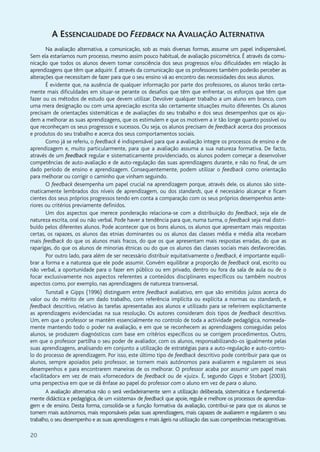 20
A ESSENCIALIDADE DO FEEDBACK NA AVALIAÇÃO ALTERNATIVA
Na avaliação alternativa, a comunicação, sob as mais diversas formas, assume um papel indispensável.
Sem ela estaríamos num processo, mesmo assim pouco habitual, de avaliação psicométrica. É através da comu-
nicação que todos os alunos devem tomar consciência dos seus progressos e/ou dificuldades em relação às
aprendizagens que têm que adquirir. É através da comunicação que os professores também poderão perceber as
alterações que necessitam de fazer para que o seu ensino vá ao encontro das necessidades dos seus alunos.
É evidente que, na ausência de qualquer informação por parte dos professores, os alunos terão certa-
mente mais dificuldades em situar-se perante os desafios que têm que enfrentar, os esforços que têm que
fazer ou os métodos de estudo que devem utilizar. Devolver qualquer trabalho a um aluno em branco, com
uma mera designação ou com uma apreciação escrita são certamente situações muito diferentes. Os alunos
precisam de orientações sistemáticas e de avaliações do seu trabalho e dos seus desempenhos que os aju-
dem a melhorar as suas aprendizagens, que os estimulem e que os motivem a ir tão longe quanto possível ou
que reconheçam os seus progressos e sucessos. Ou seja, os alunos precisam de feedback acerca dos processos
e produtos do seu trabalho e acerca dos seus comportamentos sociais.
Como já se referiu, o feedback é indispensável para que a avaliação integre os processos de ensino e de
aprendizagem e, muito particularmente, para que a avaliação assuma a sua natureza formativa. De facto,
através de um feedback regular e sistematicamente providenciado, os alunos podem começar a desenvolver
competências de auto-avaliação e de auto-regulação das suas aprendizagens durante, e não no final, de um
dado período de ensino e aprendizagem. Consequentemente, podem utilizar o feedback como orientação
para melhorar ou corrigir o caminho que vinham seguindo.
O feedback desempenha um papel crucial na aprendizagem porque, através dele, os alunos são siste-
maticamente lembrados dos níveis de aprendizagem, ou dos standards, que é necessário alcançar e ficam
cientes dos seus próprios progressos tendo em conta a comparação com os seus próprios desempenhos ante-
riores ou critérios previamente definidos.
Um dos aspectos que merece ponderação relaciona-se com a distribuição do feedback, seja ele de
natureza escrita, oral ou não verbal. Pode haver a tendência para que, numa turma, o feedback seja mal distri-
buído pelos diferentes alunos. Pode acontecer que os bons alunos, os alunos que apresentam mais respostas
certas, os rapazes, os alunos das etnias dominantes ou os alunos das classes média e média alta recebam
mais feedback do que os alunos mais fracos, do que os que apresentam mais respostas erradas, do que as
raparigas, do que os alunos de minorias étnicas ou do que os alunos das classes sociais mais desfavorecidas.
Por outro lado, para além de ser necessário distribuir equitativamente o feedback, é importante equili-
brar a forma e a natureza que ele pode assumir. Convém equilibrar a proporção de feedback oral, escrito ou
não verbal, a oportunidade para o fazer em público ou em privado, dentro ou fora da sala de aula ou de o
focar exclusivamente nos aspectos referentes a conteúdos disciplinares específicos ou também noutros
aspectos como, por exemplo, nas aprendizagens de natureza transversal.
Tunstall e Gipps (1996) distinguem entre feedback avaliativo, em que são emitidos juízos acerca do
valor ou do mérito de um dado trabalho, com referência implícita ou explícita a normas ou standards, e
feedback descritivo, relativo às tarefas apresentadas aos alunos e utilizado para se referirem explicitamente
as aprendizagens evidenciadas na sua resolução. Os autores consideram dois tipos de feedback descritivo.
Um, em que o professor se mantém essencialmente no controlo de toda a actividade pedagógica, nomeada-
mente mantendo todo o poder na avaliação, e em que se reconhecem as aprendizagens conseguidas pelos
alunos, se produzem diagnósticos com base em critérios específicos ou se corrigem procedimentos. Outro,
em que o professor partilha o seu poder de avaliador, com os alunos, responsabilizando-os igualmente pelas
suas aprendizagens, analisando em conjunto a utilização de estratégias para a auto-regulação e auto-contro-
lo do processo de aprendizagem. Por isso, este último tipo de feedback descritivo pode contribuir para que os
alunos, sempre apoiados pelo professor, se tornem mais autónomos para avaliarem e regularem os seus
desempenhos e para encontrarem maneiras de os melhorar. O professor acaba por assumir um papel mais
«facilitador» em vez de mais «fornecedor» de feedback ou de «juiz». É, segundo Gipps e Stobart (2003),
uma perspectiva em que se dá ênfase ao papel do professor com o aluno em vez de para o aluno.
A avaliação alternativa não o será verdadeiramente sem a utilização deliberada, sistemática e fundamental-
mente didáctica e pedagógica, de um «sistema» de feedback que apoie, regule e melhore os processos de aprendiza-
gem e de ensino. Desta forma, consolida-se a função formativa da avaliação, contribui-se para que os alunos se
tornem mais autónomos, mais responsáveis pelas suas aprendizagens, mais capazes de avaliarem e regularem o seu
trabalho, o seu desempenho e as suas aprendizagens e mais ágeis na utilização das suas competências metacognitivas.
 