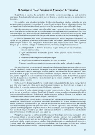 21
O PORTFOLIO COMO EXEMPLO DE AVALIAÇÃO ALTERNATIVA
Os portfolios de trabalhos dos alunos têm sido referidos como uma estratégia que pode permitir a
organização da avaliação alternativa de acordo com as ideias e os princípios que acima se apresentaram e
discutiram.
Um portfolio é uma colecção organizada e devidamente planeada de trabalhos produzidos por uma
aluna ou um aluno durante um certo período de tempo. A sua organização deve ser tal que permita uma visão
tão alargada, tão detalhada e tão profunda quanto possível das aprendizagens conseguidas pelos alunos.
Não há propriamente um modelo ou um formulário para a construção de um portfolio. Professores e
alunos, de acordo com os objectivos que se pretendem alcançar, as condições e os recursos de que dispõem, esta-
belecem as regras; isto é, acertam o tipo de trabalhos a incluir no portfolio, as condições em que o podem fazer e
os objectivos de tal inclusão. O processo de avaliação deve também ser objecto de discussão e de negociação.
Os produtos elaborados pelos alunos, que devem constituir uma amostra alargada do que sabem e são
capazes de fazer, podem ser de natureza muito diversificada e, naturalmente, devem contemplar os domínios
destacados pelo currículo e/ou pelo projecto de escola e/ou pelo projecto curricular de turma. É por isso
desejável que os trabalhos a integrar no portfolio tenham, pelo menos, as seguintes características:
1. Contemplem todos os domínios do currículo ou, pelo menos, os que são considerados
essenciais e estruturantes;
2. Sejam suficientemente diversificados quanto à forma (escritos, visuais, audiovisuais,
multimédia);
3. Evidenciem processos e produtos de aprendizagem;
4. Exemplifiquem uma variedade de modos e processos de trabalho;
5. Revelem o envolvimento dos alunos no processo de revisão, análise e selecção de trabalhos.
Um portfolio poderá incluir uma ampla variedade de trabalhos dos alunos tais como relatórios, com-
posições, comentários breves a textos ou a quaisquer situações de aprendizagem (filme educativo, peça de
teatro, acontecimento científico, tecnológico ou social), relatos e reacções escritas a visitas de estudo, traba-
lhos individuais e de grupo, produtos multimédia, desenhos e ilustrações, reflexões dos alunos sobre a disci-
plina, os seus progressos, as suas dificuldades, resoluções de problemas ou relatos de experiências. (É apenas
uma lista de sugestões. As circunstâncias e os contextos em que as pessoas funcionam é que devem determi-
nar o tipo de «coisas» a incluir.)
No fundo, a ideia de organizar, de forma pensada e deliberada, os trabalhos dos alunos num portfolio, é
a de obter uma imagem, tão nítida quanto possível, das aprendizagens que desenvolveram ao longo de um
dado período de tempo, das suas experiências, dificuldades, e progressos.
Um ambiente de ensino e de aprendizagem em que, frequentemente, os alunos têm uma participação
activa, em que se propõe um conjunto diversificado de tarefas, em que se resolvem situações problemáticas
ou em que se utilizam diferentes dinâmicas de trabalho exige uma avaliação diferente. Uma avaliação mais
contextualizada ou mais autêntica, mais participada e mais reflexiva.
Mais contextualizada, ou mais autêntica, porque ocorre à medida que os alunos vão resolvendo ou tra-
balhando nas tarefas que lhes são propostas no contexto «normal» da sala de aula, sem tantos constrangi-
mentos de tempo e de administração que têm que ser utilizados nos testes standardizados. Mas também
porque os alunos têm oportunidades para analisarem o seu trabalho e, por isso, a auto-avaliação e auto-regu-
lação das aprendizagens podem ser práticas habituais. Nestas condições, os alunos poderão, em princípio, ter
mais oportunidades para mostrar o que sabem e são capazes de fazer e os professores mais oportunidades
para conhecer as suas dificuldades e ajudá-los a superá-las.
Mais participada porque os professores partilham o poder da avaliação com os seus alunos, com outros
professores e até com os pais e encarregados de educação. A avaliação é assim um meio para também envol-
ver outros intervenientes no apoio aos alunos, ajudando-os a superar dificuldades, a delinear estratégias de
estudo e de trabalho ou a apreciar os seus trabalhos.A participação dos alunos na avaliação pode ser um pro-
cesso de grande valor educativo e formativo, pois contribui para que desenvolvam um importante conjunto
de aprendizagens de natureza cognitiva e metacognitiva e de natureza social, cultural e afectiva.
 