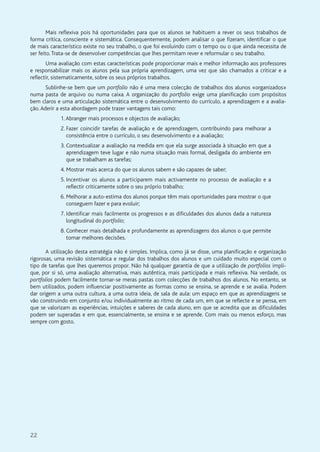 22
Mais reflexiva pois há oportunidades para que os alunos se habituem a rever os seus trabalhos de
forma crítica, consciente e sistemática. Consequentemente, podem analisar o que fizeram, identificar o que
de mais característico existe no seu trabalho, o que foi evoluindo com o tempo ou o que ainda necessita de
ser feito.Trata-se de desenvolver competências que lhes permitam rever e reformular o seu trabalho.
Uma avaliação com estas características pode proporcionar mais e melhor informação aos professores
e responsabilizar mais os alunos pela sua própria aprendizagem, uma vez que são chamados a criticar e a
reflectir, sistematicamente, sobre os seus próprios trabalhos.
Sublinhe-se bem que um portfolio não é uma mera colecção de trabalhos dos alunos «organizados»
numa pasta de arquivo ou numa caixa. A organização do portfolio exige uma planificação com propósitos
bem claros e uma articulação sistemática entre o desenvolvimento do currículo, a aprendizagem e a avalia-
ção.Aderir a esta abordagem pode trazer vantagens tais como:
1.Abranger mais processos e objectos de avaliação;
2. Fazer coincidir tarefas de avaliação e de aprendizagem, contribuindo para melhorar a
consistência entre o currículo, o seu desenvolvimento e a avaliação;
3. Contextualizar a avaliação na medida em que ela surge associada à situação em que a
aprendizagem teve lugar e não numa situação mais formal, desligada do ambiente em
que se trabalham as tarefas;
4. Mostrar mais acerca do que os alunos sabem e são capazes de saber;
5. Incentivar os alunos a participarem mais activamente no processo de avaliação e a
reflectir criticamente sobre o seu próprio trabalho;
6. Melhorar a auto-estima dos alunos porque têm mais oportunidades para mostrar o que
conseguem fazer e para evoluir;
7. Identificar mais facilmente os progressos e as dificuldades dos alunos dada a natureza
longitudinal do portfolio;
8. Conhecer mais detalhada e profundamente as aprendizagens dos alunos o que permite
tomar melhores decisões.
A utilização desta estratégia não é simples. Implica, como já se disse, uma planificação e organização
rigorosas, uma revisão sistemática e regular dos trabalhos dos alunos e um cuidado muito especial com o
tipo de tarefas que lhes queremos propor. Não há qualquer garantia de que a utilização de portfolios impli-
que, por si só, uma avaliação alternativa, mais autêntica, mais participada e mais reflexiva. Na verdade, os
portfolios podem facilmente tornar-se meras pastas com colecções de trabalhos dos alunos. No entanto, se
bem utilizados, podem influenciar positivamente as formas como se ensina, se aprende e se avalia. Podem
dar origem a uma outra cultura, a uma outra ideia, de sala de aula: um espaço em que as aprendizagens se
vão construindo em conjunto e/ou individualmente ao ritmo de cada um, em que se reflecte e se pensa, em
que se valorizam as experiências, intuições e saberes de cada aluno, em que se acredita que as dificuldades
podem ser superadas e em que, essencialmente, se ensina e se aprende. Com mais ou menos esforço, mas
sempre com gosto.
 