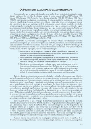 23
OS PROFESSORES E A AVALIAÇÃO DAS APRENDIZAGENS
As considerações que se seguem são baseadas numa análise de um conjunto de investigações realiza-
das com professores dos três ciclos da educação básica e do ensino secundário (Alves, 1997; Antunes, 1995;
Boavida, 1996; Campos, 1996; Fernandes, Neves, Campos e Lalanda, 1996; Gil, 1997; Lobo, 1996; Neves,
1996). Na maioria destas investigações, estudos de caso de natureza qualitativa, participou um número rela-
tivamente reduzido de professores, que foram entrevistados, e cujas aulas foram, em muitos casos, observa-
das. Naturalmente que o que aqui se pretende é, tanto quanto possível, integrar conclusões e reflexões
constantes naquelas investigações numa tentativa de ilustrar como é que os professores participantes organi-
zavam as suas práticas de avaliação das aprendizagens e o que é que pensavam sobre o assunto. Não há aqui
qualquer ideia de apresentar esta integração de resultados como uma generalização a todos os professores.
Pode no entanto referir-se que os resultados, assim como as interpretações consequentes, são, genericamente,
consistentes com outras investigações e/ou reflexões de índole teórica (e.g., Archbald e Newmann, 1992;
Berlak, 1992a; Berlak, 1992; Broadfoot, 1994; Conceição, 1993; Fernandes, 1997; Gipps, 1994; Gipps e Stobart,
2003; O ’Connor, 1992; Raven, 1992; Stiggins e Conklin, 1992).
Em geral, todos os participantes nas investigações dão uma clara ênfase à avaliação de conhecimentos
específicos das disciplinas que leccionam. Em particular, aos factos, conceitos e procedimentos constantes
nos livros de texto. Competências de natureza transversal, como, por exemplo, as do domínio da resolução de
problemas ou do domínio das relações sócio-afectivas, são raramente valorizadas e, consequentemente, rara-
mente avaliadas. Há várias explicações possíveis para esta constatação:
1.A comunicação que se estabelece na sala de aula é essencialmente organizada em
torno de conteúdos específicos que acabam por constituir, quase naturalmente, os
principais, ou mesmo únicos, objectos de avaliação;
2. Para os professores participantes, as competências de natureza transversal, ao contrário
dos conteúdos disciplinares, não estão clara e expressamente definidas nos currículos
como alvos a atingir, por isso sentem falta de «objecto» de avaliação;
3. Culturalmente os professores tendem a valorizar mais, e quase exclusivamente, os conhe-
cimentos específicos que os alunos evidenciam. De facto, não se conhecem casos de
alunos que vejam posta em causa a sua progressão académica quando demonstram pos-
suir conhecimentos considerados suficientes, apesar de eventualmente poderem revelar
ausência de competências transversais como as de natureza sócio-afectiva ou outras.
Os testes são claramente os instrumentos mais valorizados e utilizados pelos professores participantes,
que tendem a avaliar exclusivamente conhecimentos correspondentes aos conteúdos de natureza académica
constantes nos programas. Penso tratar-se de um resultado que faz sentido e que é coerente com as concep-
ções sobre o ensino, a aprendizagem e a avaliação sustentadas por estes professores, que acabam por sentir
que os testes lhes permitem medir com rigor as aprendizagens dos alunos. Sentem-se mais seguros e tam-
bém sentem que a sua vida como avaliadores fica menos complicada. No entanto, estes professores acabam
por recolher uma quantidade significativa de informação sobre o desempenho e sobre os saberes dos seus
alunos que, muito provavelmente, é utilizada de forma algo aleatória, sem se inscrever numa estratégia coe-
rente e deliberada de avaliação. Trata-se de informação que é essencialmente proveniente de observações e
de conversas informais. Por outro lado, os professores que, deliberadamente, também avaliam outros saberes
e outras capacidades tendem a ver os testes como «mais um meio para recolher informação e evidências de
aprendizagem» e não «o meio privilegiado para avaliar».
De modo geral, verifica-se que a atribuição de classificações está sobretudo dependente dos resultados
dos testes. Os professores revelaram ter dificuldades várias na integração da informação que têm disponível,
que é de natureza mais ou menos diversificada. Muito provavelmente porque não lhes é igualmente fácil
estabelecer critérios que os ajudem a fazer corresponder as aprendizagens dos alunos a um dado valor de
uma dada escala. Nestas condições, os professores acabam por encontrar procedimentos ou «fórmulas» mais
ou menos consistentes, resultantes da sua intuição, conhecimento e experiência. Em todo o caso, os resulta-
dos dos testes, percepcionados como mais objectivos, mais válidos e mais fiáveis, acabam por ter um peso
eventualmente desproporcionado nas decisões que precedem a atribuição de classificações finais.
A grande maioria dos participantes nas investigações referidas concorda com a necessidade de se
diversificarem as estratégias, técnicas e instrumentos de avaliação. Verificou-se, no entanto, que as práticas
 