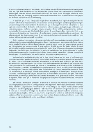 24
de muitos professores não eram consonantes com aquela necessidade. É interessante assinalar que os profes-
sores em cujas aulas se desenvolvia um ambiente em que os alunos participavam mais activamente na
aprendizagem pareciam ter mais facilidade em valorizar e em utilizar outras estratégias, técnicas e instru-
mentos para além dos testes (e.g., portfolios, observações sistemáticas mais ou menos estruturadas, peque-
nos relatórios, trabalhos de casa, questionários).
A ideia com que se fica é a de que a avaliação é mais diversificada, mais significativa do ponto de vista
educativo e formativo, mais consistente com o ensino e com a aprendizagem, quando os professores organi-
zam o ensino e promovem um ambiente de trabalho em que os alunos participam mais activamente na reso-
lução de uma diversidade de tarefas cuidadosamente seleccionadas. A avaliação surge então como um
processo que ajuda a melhorar, a corrigir, a integrar, a regular, a definir critérios, a diagnosticar e a facilitar a
comunicação. Um processo que é indissociável do ensino e da aprendizagem. Deve no entanto referir-se que
esta maneira de trabalhar, isto é, de ensinar e de avaliar, parece resultar mais da intuição, da experiência e dos
saberes que dela são decorrentes e menos de um processo deliberadamente consciente, ancorado em pers-
pectivas teóricas que se procuram pôr em prática.
Outro resultado interessante é o de que a maioria dos professores participantes nas investigações não
explicitam os critérios de avaliação junto dos seus alunos. Mesmo os que o fazem actuam de forma mais ou
menos isolada. Ou seja, os critérios são definidos um pouco de acordo com o que cada um pensa acerca do
que é importante e não parecem resultar de uma «política» definida ao nível dos órgãos próprios da escola
(e.g., conselho pedagógico, departamento curricular). Por razões várias é fundamental que os critérios de ava-
liação sejam partilhados e até discutidos com os alunos. A avaliação tem que ser transparente e os critérios
ajudam os alunos a organizar o seu estudo, contribuem para os motivar a aprender e a delinear estratégias de
aprendizagem e de envolvimento nas tarefas que lhes são propostas pelos professores.
As investigações analisadas permitem que se fique com a ideia de que, em geral, os professores pen-
sam, vivem e praticam a avaliação de forma muito isolada; este facto pode ajudar a explicar a relativa falta
de confiança que os professores manifestam relativamente às suas avaliações e às decisões que delas decor-
rem assim como aos procedimentos que utilizam. Uma «política» de avaliação de escola que integre as prin-
cipais preocupações dos professores e que valorize as suas experiências e saberes pode ser uma ideia com
bom acolhimento. O debate e a reflexão entre os professores de uma escola, de uma turma ou de um grupo
de turmas poderia contribuir para clarificar áreas problemáticas tais como a definição de critérios de avalia-
ção, a diversificação de estratégias, técnicas e instrumentos, a integração de informação, a atribuição de clas-
sificações, a identificação de funções de avaliação, o envolvimento dos alunos, dos pais e de outros
intervenientes, a distribuição, a frequência e a natureza do feedback ou as questões de validade, fiabilidade e
de equidade. Parece claro que os professores e as próprias escolas precisam de estar menos sós com as suas
avaliações.
Em síntese, a ausência de «políticas» de ensino e de avaliação nos projectos educativos das escolas
e/ou nos projectos curriculares de turma parece ser uma importante debilidade que merecia ser cuidadosa-
mente enfrentada. Os professores parecem estar um pouco entregues a si próprios numa questão que tem
uma grande relevância pedagógica, didáctica e educativa mas tem também uma grande relevância social.
(É bom que se comecem a investigar e a discutir os diferentes tipos de consequências pessoais e sociais
resultantes das avaliações.) Talvez por isso, mesmo os professores sentem-se relativamente inseguros e
acabam por fazer as «coisas» sem possuírem uma visão ampla e clara acerca do que realmente poderá estar
em causa na organização do ciclo ensino-aprendizagem-avaliação.
 