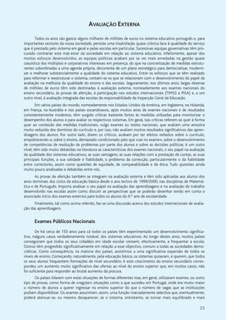 25
AVALIAÇÃO EXTERNA
Todos os anos são gastos alguns milhares de milhões de euros no sistema educativo português e, para
importantes sectores da nossa sociedade, persiste uma insatisfação quase crónica face à qualidade do serviço
que é prestado pelo sistema em geral e pelas escolas em particular. Sucessivas equipas governativas têm pro-
curado contrariar este mal-estar da sociedade em relação ao sistema educativo. Infelizmente, apesar dos
muitos esforços desenvolvidos, as equipas políticas acabam por se ver mais enredadas na gestão quase
casuística dos múltiplos e corporativos interesses em presença, do que na concretização de medidas estrutu-
rantes subordinadas a uma agenda própria, decorrente de um plano estratégico para democratizar, moderni-
zar e melhorar substancialmente a qualidade do sistema educativo. Entre os esforços que se têm realizado
para reformar e reestruturar o sistema, contam-se os que se relacionam com o desenvolvimento do papel da
avaliação na melhoria da qualidade do ensino e das escolas. Seguramente, nos últimos anos, largas dezenas
de milhões de euros têm sido destinadas à avaliação externa, nomeadamente aos exames nacionais do
ensino secundário, às provas de aferição, à participação nos estudos internacionais (TIMSS e PISA) e, a um
outro nível, à avaliação integrada das escolas da responsabilidade da Inspecção Geral da Educação.
Em vários países do mundo, nomeadamente nos Estados Unidos da América, em Inglaterra, na Holanda,
em França, na Austrália e nos países escandinavos, após muitos anos de exames nacionais e de resultados
consistentemente modestos, têm surgido críticas bastante fortes às medidas utilizadas para monitorizar o
desempenho dos alunos e para avaliar os respectivos sistemas. Em geral, tais críticas referem-se quer à forma
quer ao conteúdo das medidas tradicionais, vulgo exames ou testes nacionais, que avaliam uma amostra
muito reduzida dos domínios do currículo e, por isso, não avaliam muitos resultados significativos das apren-
dizagens dos alunos. Por outro lado, dizem os críticos, acabam por ter efeitos nefastos sobre o currículo,
empobrecendo-o, sobre o ensino, demasiado condicionado pelo que «sai no exame», sobre o desenvolvimento
de competências de resolução de problemas por parte dos alunos e sobre as decisões políticas. A um outro
nível, têm sido muito debatidas na literatura as características dos exames nacionais, o seu papel na avaliação
da qualidade dos sistemas educativos, as suas vantagens, as suas relações com a prestação de contas, as suas
principais funções, a sua validade e fiabilidade, o problema da correcção, particularmente o da fiabilidade
entre correctores, assim como questões de equidade, de comparabilidade e de ética. Tudo questões ainda
muito pouco analisadas e debatidas entre nós.
As provas de aferição também se integram na avaliação externa e têm sido aplicadas aos alunos dos
anos terminais dos ciclos da educação básica desde o ano lectivo de 1999/2000, nas disciplinas de Matemá-
tica e de Português. Importa analisar o seu papel na avaliação das aprendizagens e na avaliação do trabalho
desenvolvido nas escolas assim como discutir as perspectivas que se poderão desenhar tendo em conta o
anunciado início dos exames externos para todos os alunos do 9.º ano de escolaridade.
Finalmente, tal como acima referido, faz-se uma discussão acerca dos estudos internacionais de avalia-
ção das aprendizagens.
Exames Públicos Nacionais
De há cerca de 150 anos para cá todos os países têm experimentado um desenvolvimento significa-
tivo, nalguns casos verdadeiramente notável, dos sistemas educativos. Ao longo destes anos, muitos países
conseguiram que todos os seus cidadãos em idade escolar viessem, efectivamente, a frequentar a escola.
Outros têm progredido significativamente em relação a esse objectivo, comum a todas as sociedades demo-
cráticas. Como consequência, na maioria dos países, assistimos a uma significativa expansão de todos os
níveis de ensino. Começando, naturalmente, pela educação básica, os sistemas quiseram, e querem, que todos
os seus alunos frequentem formações de nível secundário. A este crescimento do ensino secundário corres-
pondeu um aumento muito significativo das ofertas ao nível do ensino superior que, em muitos casos, não
foi suficiente para responder ao brutal aumento da procura.
Os países lidaram com estas situações de formas diferentes mas, em geral, utilizaram exames, ou outro
tipo de provas, como forma de «regular» situações como a que sucedeu em Portugal, onde era muito maior
o número de alunos a querer ingressar no ensino superior do que o número de vagas que as instituições
podiam disponibilizar. Os exames assumiram, assim, uma função marcadamente selectiva que, eventualmente,
poderá atenuar-se, ou mesmo desaparecer, se o sistema, entretanto, se tornar mais equilibrado e mais
 
