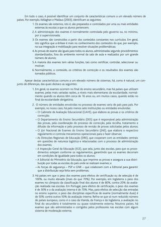 27
Em todo o caso, é possível identificar um conjunto de características comuns a um elevado número de
países. Por exemplo, Kellaghan e Madaus (2003), identificam as seguintes:
1. Os exames são externos, isto é, são preparados e controlados por uma ou mais entidades
externas às escolas a que os alunos pertencem;
2.A administração dos exames é normalmente controlada pelo governo ou, no mínimo,
por si supervisionada;
3. Os exames são construídos a partir dos conteúdos constantes nos currículos. Em geral,
isto significa que a ênfase é mais no conhecimento dos conteúdos do que, por exemplo,
na sua integração e mobilização para resolver situações problemáticas;
4.As provas de exame são iguais para todos os alunos, administradas segundo procedimentos
standardizados, fora do ambiente normal da sala de aula e realizados por um grande
número de alunos;
5.A maioria dos exames tem várias funções, tais como certificar, controlar, seleccionar ou
motivar;
6. Normalmente, o conteúdo, os critérios de correcção e os resultados dos exames são
tornados públicos.
Apesar destas características comuns a um elevado número de sistemas, há, como é natural, um con-
junto de diferenças, das quais destaco as seguintes:
1. Em geral, os exames ocorrem no final do ensino secundário, mas há países que utilizam
exames, pelas mais variadas razões, a níveis mais elementares da escolaridade, normal-
mente quando os alunos têm cerca de 16 anos ou, em muitos casos, quando estão no
final da escolaridade obrigatória;
2. O número de entidades envolvidas no processo de exames varia de país para país. Por
exemplo, no nosso caso, há pelo menos sete instituições ou entidades envolvidas:
– O Gabinete de Avaliação Educacional (GAVE), que elabora as provas e os critérios de
correcção;
– O Departamento do Ensino Secundário (DES) que é responsável pela administração
das provas, pela coordenação do processo de correcção, pela recolha, tratamento e
difusão da informação e pelo processo de revisão de provas solicitadas pelos alunos;
– O Júri Nacional de Exames do Ensino Secundário (JNE), que elabora o respectivo
regulamento e controla mecanismos operacionais para o fazer observar;
– As Direcções Regionais de Educação (DRE), que cooperam com as entidades centrais
em questões de natureza logística e relacionadas com o processo de administração
dos exames;
– A Inspecção Geral da Educação (IGE), que zela, junto das escolas, para que os proce-
dimentos estejam conforme os regulamentos, garantindo que os exames decorram
em condições de igualdade para todos os alunos;
– A Editorial do Ministério da Educação, que imprime as provas e assegura a sua distri-
buição por todas as escolas do país onde se realizam exames; e
– As forças de segurança – PSP e GNR – que colaboram com a Editorial para garantir
que a distribuição seja feita sem problemas;
3. Há países em que o peso dos exames para efeitos de certificação ou de selecção é de
100%, ou muito elevado (mais do que 70%). Por exemplo, em Inglaterra o peso dos
exames no cômputo da classificação final dos alunos é de 80%, contra 20% da avalia-
ção realizada nas escolas. Em Portugal, para efeitos de certificação, o peso dos exames
é de 30% e o da avaliação interna é de 70%. Mas, para efeitos de selecção das entradas
no ensino superior, o peso das disciplinas específicas de exame (normalmente duas) é
de 50% contra outros 50% da avaliação interna. Refira-se que só num reduzido número
de países europeus, como é o caso da Irlanda, da França e da Inglaterra, a avaliação no
final do secundário é totalmente ou quase totalmente externa. Noutros países, há
exames que são administrados e corrigidos pelos professores nas escolas com algum
sistema de moderação externa;
 