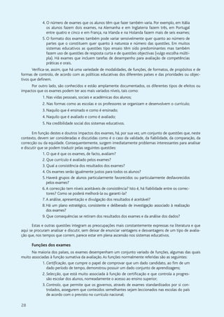 28
4. O número de exames que os alunos têm que fazer também varia. Por exemplo, em Itália
os alunos fazem dois exames, na Alemanha e em Inglaterra fazem três, em Portugal
entre quatro e cinco e em França, na Irlanda e na Holanda fazem mais de seis exames;
5. O formato dos exames também pode variar sensivelmente quer quanto ao número de
partes que o constituem quer quanto à natureza e número das questões. Em muitos
sistemas educativos as questões tipo ensaio têm sido predominantes mas também
fazem uso de questões de resposta curta e de questões objectivas (vulgo escolha múlti-
pla). Há exames que incluem tarefas de desempenho para avaliação de competências
práticas e orais.
Verifica-se, assim, que há uma variedade de modalidades, de funções, de formatos, de propósitos e de
formas de controlo, de acordo com as políticas educativas dos diferentes países e das prioridades ou objec-
tivos que definem.
Por outro lado, são conhecidos e estão amplamente documentados, os diferentes tipos de efeitos ou
impactos que os exames podem ter aos mais variados níveis, tais como:
1. Nas vidas pessoais, sociais e académicas dos alunos;
2. Nas formas como as escolas e os professores se organizam e desenvolvem o currículo;
3. Naquilo que é ensinado e como é ensinado;
4. Naquilo que é avaliado e como é avaliado;
5. Na credibilidade social dos sistemas educativos.
Em função destes e doutros impactos dos exames, há, por sua vez, um conjunto de questões que, neste
contexto, devem ser consideradas e discutidas como é o caso da validade, da fiabilidade, da comparação, da
correcção ou da equidade. Consequentemente, surgem imediatamente problemas interessantes para analisar
e discutir que se podem traduzir pelas seguintes questões:
1. O que é que os exames, de facto, avaliam?
2. Que currículo é avaliado pelos exames?
3. Qual a consistência dos resultados dos exames?
4. Os exames serão igualmente justos para todos os alunos?
5. Haverá grupos de alunos particularmente favorecidos ou particularmente desfavorecidos
pelos exames?
6.A correcção tem níveis aceitáveis de consistência? Isto é, há fiabilidade entre os correc-
tores? Como se poderá melhorá-la ou garanti-la?
7.A análise, apresentação e divulgação dos resultados é aceitável?
8. Há um plano estratégico, consistente e deliberado de investigação associado à realização
dos exames?
9. Que consequências se retiram dos resultados dos exames e da análise dos dados?
Estas e outras questões integram as preocupações mais constantemente expressas na literatura e que
aqui se procuram analisar e discutir, sem deixar de enunciar vantagens e desvantagens de um tipo de avalia-
ção que, nos tempos que correm, parece estar em plena ascensão nos sistemas educativos.
Funções dos exames
Na maioria dos países, os exames desempenham um conjunto variado de funções, algumas das quais
muito associadas à função sumativa da avaliação.As funções normalmente referidas são as seguintes:
1. Certificação, que cumpre o papel de comprovar que um dado candidato, ao fim de um
dado período de tempo, demonstrou possuir um dado conjunto de aprendizagens;
2. Selecção, que está muito associada à função de certificação e que controla a progres-
são escolar dos alunos, nomeadamente o acesso ao ensino superior;
3. Controlo, que permite que os governos, através de exames standardizados por si con-
trolados, assegurem que conteúdos semelhantes sejam leccionados nas escolas do país
de acordo com o previsto no currículo nacional;
 