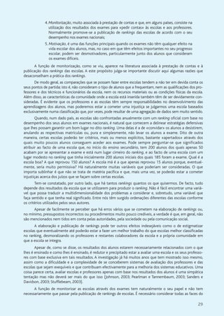 29
4. Monitorização, muito associada à prestação de contas e que, em alguns países, consiste na
utilização dos resultados dos exames para «pedir contas» às escolas e aos professores.
Normalmente promove-se a publicação de rankings das escolas de acordo com o seu
desempenho nos exames nacionais;
5. Motivação, é uma das funções principais quando os exames não têm qualquer efeito na
vida escolar dos alunos, mas, no caso em que têm efeitos importantes no seu progresso
escolar, podem ser desmotivadores, particularmente junto dos alunos que consideram
os exames difíceis.
A função de monitorização, como se viu, aparece na literatura associada à prestação de contas e à
publicação dos rankings das escolas. A este propósito julga-se importante discutir aqui algumas razões que
desaconselham a prática dos rankings.
De modo geral, as comparações que se possam fazer entre escolas tendem a não ter em devida conta os
seus pontos de partida; isto é, não consideram o tipo de alunos que a frequentam, nem as qualificações dos pro-
fessores e dos técnicos e funcionários da escola, nem os recursos materiais ou as condições físicas da escola.
Além disso, as características da comunidade onde a escola está inserida também têm de ser devidamente con-
sideradas. É evidente que os professores e as escolas têm sempre responsabilidades no desenvolvimento das
aprendizagens dos alunos, mas poderemos estar a cometer uma injustiça se julgarmos uma escola baseados
exclusivamente numa classificação que, por vezes, pode resultar de uma agregação de dados sem muito sentido.
Quando, num dado país, as escolas são confrontadas anualmente com um ranking oficial com base no
desempenho dos seus alunos em exames nacionais, é natural que comecem a delinear estratégias defensivas
que lhes possam garantir um bom lugar no dito ranking. Uma delas é a de «convidar» os alunos a desistirem,
anulando as respectivas matrículas ou, pura e simplesmente, não levar os alunos a exame. Dito de outra
maneira, certas escolas poderão ter critérios, mais ou menos explícitos, bastante «apertados» através dos
quais muito poucos alunos conseguem aceder aos exames. Pode sempre perguntar-se que significados
atribuir ao facto de uma escola que, no início do ensino secundário, tem 200 alunos dos quais apenas 50
acabam por se apresentar a exame e está num lugar cimeiro do ranking, e ao facto de uma escola com um
lugar modesto no ranking que tinha inicialmente 200 alunos iniciais dos quais 185 foram a exame. Qual é a
escola boa? A que reprovou 150 alunos? A escola má é a que apenas reprovou 15 alunos porque, eventual-
mente, seria muito permissiva? Há naturalmente muitas variáveis que poderiam ser consideradas. O que
importa sublinhar é que não se trata de matéria pacífica e que, mais uma vez, se poderão estar a cometer
injustiças acerca dos juízos que se façam sobre certas escolas.
Tem-se constatado, por outro lado, que há tantos rankings quantos os que quisermos. De facto, tudo
depende dos resultados da escola que se utilizarem para produzir o ranking. Não é fácil encontrar uma variá-
vel que possa traduzir a multidimensionalidade dos problemas a considerar e, sobretudo, uma variável que
faça sentido e que tenha real significado. Entre nós têm surgido ordenações diferentes das escolas conforme
os critérios utilizados pelos seus autores.
Apesar de facilmente se perceber que há erros vários que se cometem na elaboração de rankings ou,
no mínimo, pressupostos incorrectos ou procedimentos muito pouco credíveis, a verdade é que, em geral, não
são mencionados nem tidos em conta pelas autoridades, pela sociedade ou pela comunicação social.
A elaboração e publicação de rankings pode ter outros efeitos indesejáveis como o de estigmatizar
escolas que eventualmente até poderão estar a fazer um melhor trabalho do que escolas melhor classificadas
no ranking, desmoralizando os professores e restantes colaboradores da escola e a própria comunidade em
que a escola se integra.
Apesar de, como se disse, os resultados dos alunos estarem necessariamente relacionados com o que
lhes é ensinado e como lhes é ensinado, é redutor e precipitado estar a avaliar uma escola e os seus professo-
res com base exclusiva em tais resultados. A investigação já há muitos anos que tem mostrado isso mesmo,
assim como a dificuldade e a complexidade de se conceberem sistemas de avaliação dos professores e das
escolas que sejam exequíveis e que contribuam efectivamente para a melhoria dos sistemas educativos. Uma
coisa parece certa, avaliar escolas e professores apenas com base nos resultados dos alunos é uma simpática
tentação mas não deverá ser mais do que isso (Johnson, 2003; Pearlman e Tannembaum, 2003; Sanders e
Davidson, 2003; Stufflebeam, 2003).
A função de monitorizar as escolas através dos exames tem naturalmente o seu papel e não tem
necessariamente que passar pela publicação de rankings de escolas. É necessário considerar todas as faces do
 