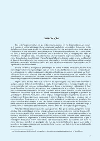 3
INTRODUÇÃO
Este texto* surge numa altura em que estão em curso, ou estão em vias de concretização, um conjun-
to de medidas de política relativas ao sistema educativo português. Entre outras, podem destacar-se a gestão
flexível do currículo na educação básica, o início de uma revisão curricular abrangendo percursos de educação
e de formação de nível secundário, a aplicação de provas de aferição nos anos terminais dos ciclos da educa-
ção básica, a introdução de exames nacionais no final da escolaridade básica, a passagem para a tutela do
Ministério da Educação de toda a formação inicial de natureza vocacional ou profissionalizante ou o alarga-
mento da escolaridade obrigatória para 12 anos. Por outro lado, como é sabido, prepara-se uma revisão da Lei
de Bases do Sistema Educativo que, supostamente, irá enquadrar, a posteriori, decisões de política educativa
publicamente anunciadas pelo Ministro da Educação ou já sob a forma de normativo legal como é o caso de
algumas das que acima se referem.
No que concerne à avaliação das aprendizagens dos alunos do ensino não superior, estamos num
momento particularmente importante para fazer um ponto de situação tão desapaixonado e imparcial quan-
to possível, acerca dos problemas, dos desafios, das potencialidades ou das questões relativas ao seu desen-
volvimento. O mesmo é dizer que interessa analisar o que se passa actualmente com a avaliação das
aprendizagens, nas suas múltiplas e complexas dimensões, para que se possam identificar linhas de acção que
contribuam para democratizar, modernizar e melhorar o sistema educativo.
Importa antes do mais referir que a avaliação das aprendizagens é aqui entendida como todo e
qualquer processo deliberado e sistemático de recolha de informação, mais ou menos participado, mais ou
menos negociado, mais ou menos contextualizado, acerca do que os alunos sabem e são capazes de fazer
numa diversidade de situações. Normalmente este processo permite a formulação de apreciações por
parte dos diferentes intervenientes (incluindo os próprios alunos), acerca do mérito ou valor do trabalho
desenvolvido pelos alunos o que, em última análise, permitirá tomar decisões que regulem os processos de
aprendizagem e de ensino. Assim, neste sentido amplo, a avaliação das aprendizagens inclui a avaliação de
conhecimentos, de desempenhos, de capacidades, de atitudes, de procedimentos ou de processos mais ou
menos complexos de pensamento. Se quisermos, inclui a avaliação de competências, ou a avaliação dos
saberes em utilização, como agora se ouve com alguma frequência, a partir de concepções dominantes nos
meios económicos e empresariais. (Por razões de simplificação de escrita, sempre que neste texto surgir a
palavra avaliação e se nada for dito em contrário, estarei a referir-me à avaliação das aprendizagens.)
Voltando então ao raciocínio que antes seguia, poder-se-á dizer que a avaliação, componente indisso-
ciável do ciclo constituído pelo ensino e pela aprendizagem, constitui um elemento essencial de desenvolvi-
mento dos sistemas educativos porque é através dela que, por exemplo, as escolas podem empobrecer ou
enriquecer o currículo, os professores podem organizar o ensino com maior ou menor ênfase na experimen-
tação ou na resolução de problemas, os alunos podem estudar com maior ou menor motivação, os pais e
encarregados de educação podem acompanhar a vida escolar dos seus filhos ou educandos com maior ou
menor interesse, a sociedade em geral pode estar mais ou menos satisfeita com o que os jovens estão a
aprender ou que os governos podem, ou não, decidir afectar recursos a um dado projecto, a uma dada escola
ou a um conjunto de escolas.
* Este texto é uma versão não definitiva de um trabalho em desenvolvimento para publicação posterior na Texto Editora.
 
