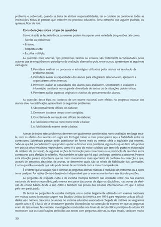 30
problema e, sobretudo, quando se trata de atribuir responsabilidades, ter o cuidado de considerar todas as
instituições, todas as pessoas que intervêm no processo educativo. Seria estranho que alguém pudesse, ou
quisesse, ficar de fora.
Considerações sobre o tipo de questões
Como já atrás se fez referência, os exames podem incorporar uma variedade de questões tais como:
– Tarefas ou problemas;
– Ensaios;
– Resposta curta;
– Escolha múltipla.
As questões mais abertas, tipo problemas, tarefas ou ensaios, são fortemente recomendadas pelos
autores que se enquadram no paradigma da avaliação alternativa pois, entre outras, apresentam as seguintes
vantagens:
1. Permitem analisar os processos e estratégias utilizados pelos alunos na resolução de
problemas novos;
2. Permitem avaliar as capacidades dos alunos para integrarem, relacionarem, aplicarem e
organizarem conhecimentos;
3. Permitem avaliar as capacidades dos alunos para analisarem, sintetizarem e avaliarem a
informação constante numa grande diversidade de textos ou de situações problemáticas;
4. Permitem avaliar aspectos originais e criativos do pensamento dos alunos.
As questões deste tipo, no contexto de um exame nacional, com efeitos no progresso escolar dos
alunos e/ou na certificação, apresentam os seguintes problemas:
1. São normalmente difíceis de elaborar;
2. Demoram bastante tempo a ser corrigidas;
3. Os critérios de correcção são difíceis de elaborar;
4.A fiabilidade entre os correctores tende a baixar;
5.A fiabilidade do exame tende a baixar.
Apesar de todos estes problemas deverem ser igualmente considerados numa avaliação em larga esca-
la, com os efeitos dos exames em vigor em Portugal, talvez a mais preocupante seja a fiabilidade entre os
correctores. Sobretudo porque pode questionar de forma mais ou menos séria a equidade dos exames.
Sabe-se que há procedimentos que podem ajudar a diminuir este problema, alguns dos quais têm sido postos
em prática pelas entidades responsáveis, como é o caso do maior cuidado que tem sido posto na elaboração
de critérios de correcção, de algumas acções de formação para correctores ou a promoção de reuniões entre
correctores para aferição de critérios. Mas também se sabe que há aqui um longo caminho a percorrer. Perante
esta situação, parece importante que se criem mecanismos mais apertados de controlo da correcção e que,
através de amostras aleatórias de provas, se determine quais são os níveis de fiabilidade das correcções.
É uma questão relevante que não pode deixar de ser tratada com a maior transparência.
É evidente que a solução não é eliminar as perguntas abertas relativas à resolução de problemas ou a outro
tema qualquer. Por razões óbvias é desejável e indispensável que os exames mantenham esse tipo de questões.
As perguntas de resposta curta e de escolha múltipla também são utilizadas entre nós nos exames
nacionais do ensino secundário, pelo menos em parte das provas de algumas disciplinas, nas provas de aferi-
ção do ensino básico desde o ano 2000 e também nas provas dos estudos internacionais em que o nosso
país tem participado.
Os testes ou perguntas de escolha múltipla, uns e outras largamente utilizados em exames nacionais
em muitos países do mundo surgem nos Estados Unidos da América, em 1914, para responder a duas dificul-
dades: a) o número crescente de alunos no sistema educativo associado à chegada de milhões de imigrantes
aquele país; e b) o facto de se detectarem grandes discrepâncias na correcção de exames em que as perguntas
eram do tipo ensaio. Na verdade, investigações conduzidas nos finais do século XIX e princípios do século XX
mostraram que as classificações atribuídas aos testes com perguntas abertas, ou tipo ensaio, variavam muito
 