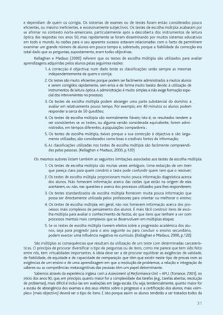 31
e dependiam de quem os corrigia. Os sistemas de exames ou de testes foram então considerados pouco
eficientes, ou mesmo ineficientes, e excessivamente subjectivos. Os testes de escolha múltipla acabaram por
se afirmar no contexto norte-americano, particularmente após a descoberta dos instrumentos de leitura
óptica das respostas nos anos 50, mas rapidamente se foram disseminando por muitos sistemas educativos
em todo o mundo. As razões para o seu aparente sucesso estavam relacionadas com o facto de permitirem
examinar um grande número de alunos em pouco tempo e, sobretudo, porque a fiabilidade da correcção era
total dado que as perguntas, supostamente, eram todas objectivas.
Kellaghan e Madaus (2000) referem que os testes de escolha múltipla são utilizados para avaliar
aprendizagens adquiridas pelos alunos pelas seguintes razões:
1.A correcção é objectiva; num dado teste as classificações serão sempre as mesmas
independentemente de quem o corrija;
2. Os testes são muito eficientes porque podem ser facilmente administrados a muitos alunos
e serem corrigidos rapidamente, sem erros e de forma muito barata devido à utilização de
instrumentos de leitura óptica.A administração é muito simples e não exige formação espe-
cial dos intervenientes no processo;
3. Os testes de escolha múltipla podem abranger uma parte substancial do domínio a
avaliar em relativamente pouco tempo. Por exemplo, em 40 minutos os alunos podem
responder a cerca de 50 questões;
4. Os testes de escolha múltipla são normalmente fiáveis; isto é, os resultados tendem a
ser consistentes se os testes, ou alguma versão considerada equivalente, forem admi-
nistrados, em tempos diferentes, a populações comparáveis ;
5. Os testes de escolha múltipla, talvez porque a sua correcção é objectiva e são larga-
mente utilizados, são considerados como boas e credíveis fontes de informação;
6.As classificações utilizadas nos testes de escolha múltipla são facilmente compreendi-
das pelas pessoas. (Kellaghan e Madaus, 2000, p.120)
Os mesmos autores listam também as seguintes limitações associadas aos testes de escolha múltipla:
1. Os testes de escolha múltipla são muitas vezes ambíguos. Uma redacção de um item
que pareça clara para quem constrói o teste pode confundir quem tem que o resolver;
2. Os testes de escolha múltipla proporcionam muito pouca informação diagnóstica acerca
dos alunos. Não fornecem informação acerca das razões que estão na origem de eles
acertarem, ou não, nas questões e acerca dos processos utilizados para lhes responderem;
3. Os testes standardizados de escolha múltipla fornecem muita pouca informação que
possa ser directamente utilizada pelos professores para orientar ou melhorar o ensino;
4. Os testes de escolha múltipla, em geral, não nos fornecem informação acerca dos pro-
cessos mais complexos de pensamento dos alunos. É mais fácil construir itens de esco-
lha múltipla para avaliar o conhecimento de factos, do que itens que tenham a ver com
processos mentais mais complexos que se desenvolvam em múltiplas etapas;
5. Se os testes de escolha múltipla tiverem efeitos sobre a progressão académica dos alu-
nos, seja para progredir para o ano seguinte ou para concluir o ensino secundário,
podem exercer uma influência negativa no currículo. (Kellaghan e Madaus, 2000, p.120)
São múltiplas as consequências que resultam da utilização de um teste com determinadas carcaterís-
ticas. O princípio de procurar diversificar o tipo de perguntas ou de itens, como me parece que tem sido feito
entre nós, tem virtualidades importantes. A ideia deve ser a de procurar equilibrar as exigências de validade,
de fiabilidade, de equidade e de capacidade de comparação que têm que existir neste tipo de provas com as
exigências de um ensino e de uma aprendizagem em que a resolução de problemas, a relação e integração de
saberes ou as competências metacognitivas das pessoas têm um papel determinante.
Sabemos através da experiência inglesa com a Assessment of Performance Unit – APU, (Torrance, 2003), no
início dos anos 90, que, em princípio, quanto maior for a complexidade das tarefas (e.g., tarefas abertas, resolução
de problemas), mais difícil é incluí-las em avaliações em larga escala. Ou seja, tendencialmente, quanto maior for
a escala de abrangência dos exames e dos seus efeitos sobre o progresso e a certificação dos alunos, mais «sim-
ples» (mais objectivo) deverá ser o tipo de itens. E isto porque assim os alunos tenderão a ser tratados todos da
 