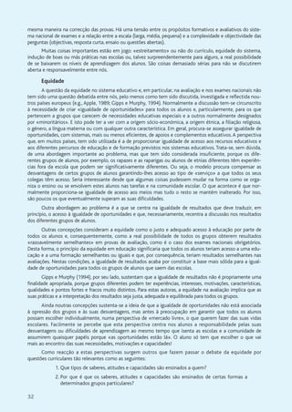 32
mesma maneira na correcção das provas. Há uma tensão entre os propósitos formativos e avaliativos do siste-
ma nacional de exames e a relação entre a escala (larga, média, pequena) e a complexidade e objectividade das
perguntas (objectivas, resposta curta, ensaio ou questões abertas).
Muitas coisas importantes estão em jogo: «estreitamento» ou não do currículo, equidade do sistema,
indução de boas ou más práticas nas escolas ou, talvez surpreendentemente para alguns, a real possibilidade
de se baixarem os níveis de aprendizagem dos alunos. São coisas demasiado sérias para não se discutirem
aberta e responsavelmente entre nós.
Equidade
A questão da equidade no sistema educativo e, em particular, na avaliação e nos exames nacionais não
tem sido uma questão debatida entre nós, pelo menos como tem sido discutida, investigada e reflectida nou-
tros países europeus (e.g., Apple, 1989; Gipps e Murphy, 1994). Normalmente a discussão tem-se circunscrito
à necessidade de criar «igualdade de oportunidades» para todos os alunos e, particularmente, para os que
pertencem a grupos que carecem de necessidades educativas especiais e a outros normalmente designados
por «minoritários». E isto pode ter a ver com a origem sócio-económica, a origem étnica, a filiação religiosa,
o género, a língua materna ou com qualquer outra característica. Em geral, procura-se assegurar igualdade de
oportunidades, com sistemas, mais ou menos eficientes, de apoios e complementos educativos. A perspectiva
que, em muitos países, tem sido utilizada é a de proporcionar igualdade de acesso aos recursos educativos e
aos diferentes percursos de educação e de formação previstos nos sistemas educativos. Trata-se, sem dúvida,
de uma abordagem importante ao problema, mas que tem sido considerada insuficiente, porque os dife-
rentes grupos de alunos, por exemplo, os rapazes e as raparigas ou alunos de etnias diferentes têm experiên-
cias fora da escola que podem ser significativamente diferentes. Ou seja, o modelo procura compensar as
desvantagens de certos grupos de alunos garantindo-lhes acesso ao tipo de «serviço» a que todos os seus
colegas têm acesso. Seria interessante desde que algumas coisas pudessem mudar na forma como se orga-
niza o ensino ou se envolvem estes alunos nas tarefas e na comunidade escolar. O que acontece é que nor-
malmente proporciona-se igualdade de acesso aos meios mas tudo o resto se mantém inalterado. Por isso,
são poucos os que eventualmente superam as suas dificuldades.
Outra abordagem ao problema é a que se centra na igualdade de resultados que deve traduzir, em
princípio, o acesso à igualdade de oportunidades e que, necessariamente, recentra a discussão nos resultados
dos diferentes grupos de alunos.
Outras concepções consideram a equidade como o justo e adequado acesso à educação por parte de
todos os alunos e, consequentemente, como a real possibilidade de todos os grupos obterem resultados
«razoavelmente semelhantes» em provas de avaliação, como é o caso dos exames nacionais obrigatórios.
Desta forma, o princípio da equidade em educação significaria que todos os alunos teriam acesso a uma edu-
cação e a uma formação semelhantes ou iguais e que, por consequência, teriam resultados semelhantes nas
avaliações. Nestas condições, a igualdade de resultados acaba por constituir a base mais sólida para a igual-
dade de oportunidades para todos os grupos de alunos que saem das escolas.
Gipps e Murphy (1994), por seu lado, sustentam que a igualdade de resultados não é propriamente uma
finalidade apropriada, porque grupos diferentes podem ter experiências, interesses, motivações, características,
qualidades e pontos fortes e fracos muito distintos. Para estas autoras, a equidade na avaliação implica que as
suas práticas e a interpretação dos resultados seja justa, adequada e equilibrada para todos os grupos.
Ainda noutras concepções sustenta-se a ideia de que a igualdade de oportunidades não está associada
à opressão dos grupos e às suas desvantagens, mas antes à preocupação em garantir que todos os alunos
possam escolher individualmente, numa perspectiva de «mercado livre», o que querem fazer das suas vidas
escolares. Facilmente se percebe que esta perspectiva centra nos alunos a responsabilidade pelas suas
desvantagens ou dificuldades de aprendizagem ao mesmo tempo que isenta as escolas e a comunidade de
assumirem quaisquer papéis porque «as oportunidades estão lá». O aluno só tem que escolher o que vai
mais ao encontro das suas necessidades, motivações e capacidades!
Como reacção a estas perspectivas surgem outros que fazem passar o debate da equidade por
questões curriculares tão relevantes como as seguintes:
1. Que tipos de saberes, atitudes e capacidades são ensinados a quem?
2. Por que é que os saberes, atitudes e capacidades são ensinados de certas formas a
determinados grupos particulares?
 