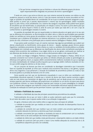 33
3. De que formas conseguimos que as histórias e culturas dos diferentes grupos de alunos
sejam responsavelmente integradas nos processos de ensino e aprendizagem?
É tendo em conta o que acima se discutiu que, num sistema nacional de exames com efeitos na vida
académica, pessoal ou social dos alunos, como é o caso dos exames nacionais do ensino secundário em Por-
tugal, as questões da equidade devem ser consideradas. Dir-se-á que os exames nacionais asseguram a equi-
dade quando os jovens que, à partida, desenvolveram o mesmo tipo de aprendizagens, obtêm resultados
iguais ou, pelo menos, muito semelhantes. Se o sistema não assegura a equidade, então poderá haver grupos
de estudantes que são beneficiados, ou prejudicados, em relação a outros. Fica assim a porta aberta para que
certos grupos de alunos fiquem à frente ou atrás de outros por razões que nada têm a ver com o tipo de
conhecimentos ou aprendizagens testados no exame.
As questões de equidade têm que ser equacionadas no sistema educativo em geral, pois é no seu seio
que as diferenças de tratamento, as discriminações de ordem vária e a falta de oportunidades para aprender
podem ser sentidas por certos grupos de estudantes e não por outros. Por estas razões, há investigadores que
consideram que o problema da equidade nos sistemas educativos é um problema central e que, sob muitos
pontos de vista, constituem uma justificação para os exames externos (Kellaghan e Madaus, 2003).
O que parece poder acontecer é que, em exames nacionais, haja algumas parcialidades que acabem por
afectar, prejudicando ou beneficiando, certos grupos de alunos – rapazes, raparigas, grupos étnicos, grupos
linguísticos, candidatos provenientes de meios urbanos ou rurais ou candidatos de escolas públicas ou privadas.
A investigação tem mostrado que as diferenças nas classificações dos alunos estão normalmente associadas ao
estatuto sócio-económico dos candidatos, à sua origem étnica ou ao seu género, continuando por clarificar se
tais diferenças são devidas ao exame ou ao que os alunos efectivamente sabem e são capazes de fazer.
De acordo com Bolger e Kellaghan, Mathews e Stage (citados em Kellaghan e Madaus, 2003), há um
resultado consistente num número de países que atribui ao método utilizado para avaliar as aprendizagens as
diferenças entre géneros. Assim, os rapazes obtêm consistentemente melhores resultados do que as raparigas
em testes standardizados de múltipla escolha enquanto que as raparigas obtêm melhores resultados em tes-
tes que contêm perguntas abertas ou do tipo ensaio.
Há um conjunto de factores que deve ser considerado na abordagem sistemática que é necessário
fazer-se à questão da equidade. Já vimos que o estatuto sócio-económico dos alunos, o seu género, o grupo
étnico e/ou linguístico a que pertencem, a situação da localidade de proveniência (urbana ou rural) ou tipo
de escola (pública ou privada) são factores a ter em conta.
Outra questão que tem que ser devidamente enquadrada é a que se refere aos candidadtos com
necessidades educativas especiais. À medida que o número de alunos que fazem exames aumenta, surgem
cada vez mais alunos que necessitam de algum tipo de assistência, que vai desde provas com dimensões e
arranjos especiais, para alunos amblíopes, até proporcionar um professor ou um técnico de apoio para alunos
com problemas motores, ou meios tecnológicos especiais para crianças ou jovens paraplégicas ou tetraplé-
gicas. O sistema deve assegurar que nenhuma criança com necessidades educativas especiais deixe de ter as
condições de realização do exame que lhe permitam mostrar o que sabe e o que é capaz de fazer.
Validade e fiabilidade dos exames
A validade e a fiabilidade são duas das principais características psicométricas da avaliação.
Tradicionalmente diz-se que um teste é válido se avalia realmente aquilo para que foi construído.
Se um teste não avalia o que é suposto avaliar então a sua utilização é enganadora.
Em geral, a literatura sobre esta matéria refere os seguintes tipos principais de validade:
– a validade de previsão (em que medida um teste é um bom indicador de desempenhos futuros da
pessoa que o resolve);
– a validade de conteúdo (em que medida é que um teste contém uma amostra significativa do
conteúdo relevante do domínio ou domínios que foram ensinados);
– a validade concorrente (em que medida os resultados do teste se correlacionam com os resultados
doutro teste ou de outra avaliação das mesmas aprendizagens);
– a validade de critério (em que medida o teste permite prever o desempenho relativo a um dado critério);
– a validade de constructo (até que ponto o teste é uma medida adequada do constructo; isto é, da
competência subjacente que está a ser avaliada).
 