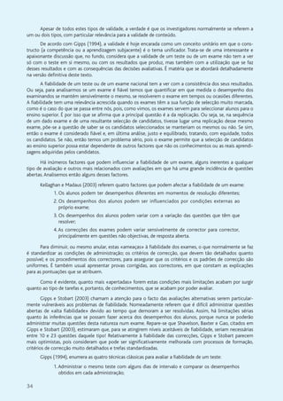 34
Apesar de todos estes tipos de validade, a verdade é que os investigadores normalmente se referem a
um ou dois tipos, com particular relevância para a validade de conteúdo.
De acordo com Gipps (1994), a validade é hoje encarada como um conceito unitário em que o cons-
tructo (a competência ou a aprendizagem subjacente) é o tema unificador. Trata-se de uma interessante e
apaixonante discussão que, no fundo, considera que a validade de um teste ou de um exame não tem a ver
só com o teste em si mesmo, ou com os resultados que produz, mas também com a utilização que se faz
desses resultados e com as consequências das decisões avaliativas. É matéria que se abordará detalhadamente
na versão definitiva deste texto.
A fiabilidade de um teste ou de um exame nacional tem a ver com a consistência dos seus resultados.
Ou seja, para analisarmos se um exame é fiável temos que quantificar em que medida o desempenho dos
examinandos se mantém sensivelmente o mesmo, se resolverem o exame em tempos ou ocasiões diferentes.
A fiabilidade tem uma relevância acrescida quando os exames têm a sua função de selecção muito marcada,
como é o caso do que se passa entre nós, pois, como vimos, os exames servem para seleccionar alunos para o
ensino superior. É por isso que se afirma que a principal questão é a da replicação. Ou seja, se, na sequência
de um dado exame e de uma resultante selecção de candidatos, tivesse lugar uma replicação desse mesmo
exame, põe-se a questão de saber se os candidatos seleccionados se manteriam os mesmos ou não. Se sim,
então o exame é considerado fiável e, em última análise, justo e equilibrado, tratando, com equidade, todos
os candidatos. Se não, então temos um problema sério, pois o exame permite que a selecção de candidatos
ao ensino superior possa estar dependente de outros factores que não os conhecimentos ou as reais aprendi-
zagens adquiridas pelos candidatos.
Há inúmeros factores que podem influenciar a fiabilidade de um exame, alguns inerentes a qualquer
tipo de avaliação e outros mais relacionados com avaliações em que há uma grande incidência de questões
abertas.Analisemos então alguns desses factores.
Kellaghan e Madaus (2003) referem quatro factores que podem afectar a fiabilidade de um exame:
1. Os alunos podem ter desempenhos diferentes em momentos de resolução diferentes;
2. Os desempenhos dos alunos podem ser influenciados por condições externas ao
próprio exame;
3. Os desempenhos dos alunos podem variar com a variação das questões que têm que
resolver;
4.As correcções dos exames podem variar sensivelmente de corrector para corrector,
principalmente em questões não objectivas, de resposta aberta.
Para diminuir, ou mesmo anular, estas «ameaças» à fiabilidade dos exames, o que normalmente se faz
é standardizar as condições de administração; os critérios de correcção, que devem tão detalhados quanto
possível; e os procedimentos dos correctores, para assegurar que os critérios e os padrões de correcção são
uniformes. É também usual apresentar provas corrigidas, aos correctores, em que constam as explicações
para as pontuações que se atribuem.
Como é evidente, quanto mais «apertadas» forem estas condições mais limitações acabam por surgir
quanto ao tipo de tarefas e, portanto, de conhecimentos, que se acabam por poder avaliar.
Gipps e Stobart (2003) chamam a atenção para o facto das avaliações alternativas serem particular-
mente vulneráveis aos problemas de fiabilidade. Nomeadamente referem que é difícil administrar questões
abertas de «alta fiabilidade» devido ao tempo que demoram a ser resolvidas. Assim, há limitações sérias
quanto às inferências que se possam fazer acerca dos desempenhos dos alunos, porque nunca se poderão
administrar muitas questões desta natureza num exame. Repare-se que Shavelson, Baxter e Gao, citados em
Gipps e Stobart (2003), estimaram que, para se atingirem níveis aceitáveis de fiabilidade, seriam necessárias
entre 10 e 23 questões daquele tipo! Relativamente à fiabilidade das correcções, Gipps e Stobart parecem
mais optimistas, pois consideram que pode ser significativamente melhorada com processos de formação,
critérios de correcção muito detalhados e trefas standardizadas.
Gipps (1994), enumera as quatro técnicas clássicas para avaliar a fiabilidade de um teste:
1.Administrar o mesmo teste com alguns dias de intervalo e comparar os desempenhos
obtidos em cada administração;
 