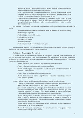 35
2.Administrar versões comparáveis do mesmo teste a amostras semelhantes de uma
dada população e comparar os respectivos resultados;
3. Se só é possível proceder a uma administração ou se só há um teste disponível, divide-
-se aleatoriamente o teste em duas partes que se administram separadamente, compa-
rando-se os resultados obtidos pelos alunos nas duas partes;
4. Determinar estatisticamente um coeficiente de consistência interna a partir de todas
as correlações que se calculam a partir de todas as possíveis «divisões» do teste (por
exemplo, calcular a correlação entre todos os resultados do item x e todos os resulta-
dos finais do teste).
Para melhorar a consistência das correcções, Gipps enumera um conjunto de processos de moderação
externa:
1. Moderação estatística através da utilização de testes de referência ou técnicas de scaling;
2. Moderação por inspecção;
3. Moderação por um painel de revisão;
4. Moderação por consenso;
5. Moderação por grupos;
6. Moderação intrínseca;
7. Moderação através da acreditação de instituições.
Nem todos estes métodos são passíveis de utilizar num contexto de exames nacionais, pois alguns
destinam-se mais a «moderar» avaliações internas das escolas.
Vantagens e desvantagens dos exames
Os exames podem ter certamente um conjunto de vantagens e, talvez, em parte, por essa razão, são
aplicados em quase todos os países. Entre algumas vantagens que normalmente se associam aos exames,
partindo do princípio que a sua concepção e elaboração tem qualidade pedagógica, educativa e formativa,
poderemos indicar as seguintes:
1. Podem exercer um efeito moderador importante nas avaliações internas;
2. Podem induzir práticas inovadoras de ensino e de avaliação;
3. Podem contribuir para avaliar o sistema educativo e ajudar a melhorar a tomada de
decisões a todos os níveis;
4. Podem ajudar as escolas a melhorar os seus projectos;
5. Podem dar indicações às escolas, aos professores e aos alunos acerca do que é impor-
tante ensinar e aprender.
Por outro lado, os exames também possuem desvantagens que não se podem ignorar:
1. Centram-se sobretudo nos conhecimentos académicos, prestando relativamente pouca
atenção a conhecimentos mais úteis, relacionados com a vida real;
2. Condicionam os objectivos, as estratégias, o envolvimento e as atitudes dos alunos em
relação às aprendizagens, nem sempre pelas melhores razões. Exames que usam
perguntas objectivas e de resposta curta tendem a deixar de avaliar aprendizagens
consideradas fundamentais, como é o caso da resolução de problemas;
3. Podem induzir práticas fraudulentas. Trata-se de uma questão séria em muitos países,
onde a corrupção, a compra de cópias de enunciados de exames, a substituição de
alunos que eram supostos fazer o exame ou a cumplicidade entre professores vigilantes
e examinandos são práticas comuns;
4. Podem induzir as escolas a concentrarem os seus esforços nos alunos que têm mais
possibilidades de ter sucesso nos exames,
5. Podem discriminar, em vez de integrar, alunos. Particularmente certos grupos perten-
centes a minorias de qualquer natureza.
 