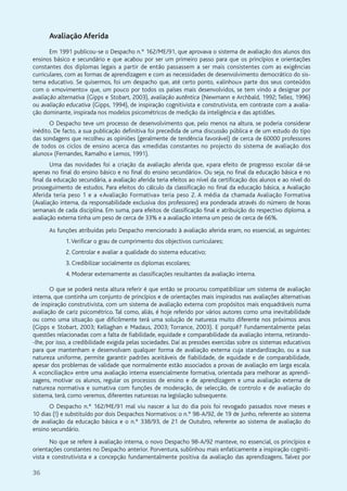 36
Avaliação Aferida
Em 1991 publicou-se o Despacho n.º 162/ME/91, que aprovava o sistema de avaliação dos alunos dos
ensinos básico e secundário e que acabou por ser um primeiro passo para que os princípios e orientações
constantes dos diplomas legais a partir de então passassem a ser mais consistentes com as exigências
curriculares, com as formas de aprendizagem e com as necessidades de desenvolvimento democrático do sis-
tema educativo. Se quisermos, foi um despacho que, até certo ponto, «alinhou» parte dos seus conteúdos
com o «movimento» que, um pouco por todos os países mais desenvolvidos, se tem vindo a designar por
avaliação alternativa (Gipps e Stobart, 2003), avaliação autêntica (Newmann e Archbald, 1992; Tellez, 1996)
ou avaliação educativa (Gipps, 1994), de inspiração cognitivista e construtivista, em contraste com a avalia-
ção dominante, inspirada nos modelos psicométricos de medição da inteligência e das aptidões.
O Despacho teve um processo de desenvolvimento que, pelo menos na altura, se poderia considerar
inédito. De facto, a sua publicação definitiva foi precedida de uma discussão pública e de um estudo do tipo
das sondagens que recolheu as opiniões (geralmente de tendência favorável) de cerca de 60000 professores
de todos os ciclos de ensino acerca das «medidas constantes no projecto do sistema de avaliação dos
alunos» (Fernandes, Ramalho e Lemos, 1991).
Uma das novidades foi a criação da avaliação aferida que, «para efeito de progresso escolar dá-se
apenas no final do ensino básico e no final do ensino secundário». Ou seja, no final da educação básica e no
final da educação secundária, a avaliação aferida teria efeitos ao nível da certificação dos alunos e ao nível do
prosseguimento de estudos. Para efeitos do cálculo da classificação no final da educação básica, a Avaliação
Aferida teria peso 1 e a «Avaliação Formativa» teria peso 2. A média da chamada Avaliação Formativa
(Avaliação interna, da responsabilidade exclusiva dos professores) era ponderada através do número de horas
semanais de cada disciplina. Em suma, para efeitos de classificação final e atribuição do respectivo diploma, a
avaliação externa tinha um peso de cerca de 33% e a avaliação interna um peso de cerca de 66%.
As funções atribuídas pelo Despacho mencionado à avaliação aferida eram, no essencial, as seguintes:
1.Verificar o grau de cumprimento dos objectivos curriculares;
2. Controlar e avaliar a qualidade do sistema educativo;
3. Credibilizar socialmente os diplomas escolares;
4. Moderar externamente as classificações resultantes da avaliação interna.
O que se poderá nesta altura referir é que então se procurou compatibilizar um sistema de avaliação
interna, que continha um conjunto de princípios e de orientações mais inspirados nas avaliações alternativas
de inspiração construtivista, com um sistema de avaliação externa com propósitos mais enquadráveis numa
avaliação de cariz psicométrico. Tal como, aliás, é hoje referido por vários autores como uma inevitabilidade
ou como uma situação que dificilmente terá uma solução de natureza muito diferente nos próximos anos
(Gipps e Stobart, 2003; Kellaghan e Madaus, 2003; Torrance, 2003). E porquê? Fundamentalmente pelas
questões relacionadas com a falta de fiabilidade, equidade e comparabilidade da avaliação interna, retirando-
-lhe, por isso, a credibilidade exigida pelas sociedades. Daí as pressões exercidas sobre os sistemas educativos
para que mantenham e desenvolvam qualquer forma de avaliação externa cuja standardização, ou a sua
natureza uniforme, permite garantir padrões aceitáveis de fiabilidade, de equidade e de comparabilidade,
apesar dos problemas de validade que normalmente estão associados a provas de avaliação em larga escala.
A «conciliação» entre uma avaliação interna essencialmente formativa, orientada para melhorar as aprendi-
zagens, motivar os alunos, regular os processos de ensino e de aprendizagem e uma avaliação externa de
natureza normativa e sumativa com funções de moderação, de selecção, de controlo e de avaliação do
sistema, terá, como veremos, diferentes naturezas na legislação subsequente.
O Despacho n.º 162/ME/91 mal viu nascer a luz do dia pois foi revogado passados nove meses e
10 dias (!) e substituído por dois Despachos Normativos: o n.º 98-A/92, de 19 de Junho, referente ao sistema
de avaliação da educação básica e o n.º 338/93, de 21 de Outubro, referente ao sistema de avaliação do
ensino secundário.
No que se refere à avaliação interna, o novo Despacho 98-A/92 manteve, no essencial, os princípios e
orientações constantes no Despacho anterior. Porventura, sublinhou mais enfaticamente a inspiração cogniti-
vista e construtivista e a concepção fundamentalmente positiva da avaliação das aprendizagens. Talvez por
 