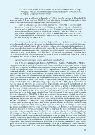 39
7.As provas devem manter-se exclusivamente nas disciplinas de Matemática e de Língua
Portuguesa? Não será importante realizarem-se noutras disciplinas como as Ciências,
as Línguas, a Geografia, a História e outras?
Alguns meses após a publicação do Despacho n.º 5437, o Conselho Nacional de Educação (CNE),
através do ponto 50 do seu parecer n.º 3/2000, de 14 de Julho, sobre a Proposta de Reorganização do Ensino
Básico, pronunciava-se sobre as provas de aferição nos seguintes termos:
«Com as adequações que a experiência recolhida vier a recomendar (e sem necessidade
aparente de virem a ser confundidas ou modificadas no sentido dos exames tradicionais), as
provas de aferição poderão vir a constituir-se em fonte de indicadores valiosos para as estrutu-
ras centrais que dirigem e regulam a educação, para as escolas e para a sociedade em geral.
Os resultados poderão ainda constituir um recurso de elevada valia para conduzir a escola a
novas práticas pedagógicas, ao permitirem a identificação das virtudes e das deficiências dos
processos actuais.» (CNE, 2000, p.13021)
Dada a natureza, a abrangência e a relevância do parecer, talvez se pudesse esperar um pouco mais
acerca da avaliação aferida, uma matéria que suscita tantas interrogações, a tantos níveis (e.g., desenvolvi-
mento do currículo nacional, impacto sobre o ensino e a avaliação nas escolas, avaliação da qualidade do sis-
tema, concepção, desenvolvimento, administração e correcção das provas, fiabilidade, validade, equidade,
comparabilidade e adequação das provas). Não faltando competência ao CNE neste e noutros assuntos edu-
cativos, não foi, com certeza, possível ir mais além do que conjugar um conjunto genérico, consensual e abs-
tracto de recomendações que provavelmente não ajudarão muito o Ministério da Educação a tomar as
decisões que, nesta matéria, há muito se impõem.
Regressemos, mais uma vez, ao percurso legislativo da avaliação aferida.
Cerca de dois anos após a publicação do Despacho 5437, surge o Despacho n.º 2205/2002, de 2 de Janei-
ro, que determina que as provas de aferição, em cada ciclo de escolaridade, serão aplicadas a todos os alunos
em dois anos consecutivos, seguidos de um ano de pausa, no qual só serão aplicadas a uma amostra de alunos
do ciclo em causa. Ou seja, como todos os alunos do 4.º ano realizaram provas em 2000 e 2001, em 2002 as
provas serão aplicadas a uma amostra de alunos deste ano. O mesmo se passando para os outros ciclos, a partir
da primeira aplicação. Trata-se de uma louvável tentativa de organizar a administração das provas que, no
entanto, contém uma opção bastante discutível. Ou seja, para além de persistir a indefinição e a falta de clarifi-
cação sobre um conjunto de matérias que acima se exemplificaram, não se vislumbra o alcance de, no ano da
pausa, se administrarem as provas a uma amostra da população em causa. Mas, afinal, não chegou a acontecer
como despachado, para além de 2002, porque logo surgiu o Despacho n.º 474/2003, de 18 de Dezembro, que
mais não fez do que determinar que as provas seriam sempre aplicadas a amostras de alunos de cada um dos
ciclos. Nestes dois últimos despachos, os decisores focaram a sua atenção na questão do âmbito de administra-
ção das provas; ou seja, amostra versus universo. No entanto, há uma certa fragilidade na argumentação utiliza-
da, o que indicia que continuava a não existir uma visão estratégica e integrada para a avaliação das
aprendizagens e, em particular, para a avaliação aferida. E também ausência de clareza conceptual, como aliás
demonstra o Despacho n.º 1911/2004, de 13 de Janeiro, que vem alterar o anterior, referindo que, afinal, em
2003/2004 as provas serão aplicadas a todos os alunos do 9.º ano, e não a uma amostra, porque é preciso
«aproximar o tipo de provas realizadas pelos alunos do 9.º ano do modelo de avaliação externa prevista para o
ano de 2005» (Despacho n.º 1991, 2004, p.1489).Trata-se de uma função nova das provas de aferição: preparar
os alunos para o exame! É algo estranho e, além do mais, bastante mais caro do que outras soluções possíveis
que poderiam ser postas em prática com o objectivo de preparar os alunos para um dado tipo de exame. Mas o
que parece ser verdadeiramente mais sério é a confusão conceptual.Aparentemente, há o entendimento de que
a natureza das provas de aferição, sem quaisquer efeitos na progressão dos alunos, é idêntica à das provas de
exame, com efeitos na progressão escolar dos alunos.A meu ver, as suas naturezas devem ser substancialmente
diferentes porque algumas das suas principais funções também são consideravelmente diferentes. Só para dar
um exemplo, as provas de exame, que vão ter impacto na vida escolar dos alunos, têm, entre outras, uma função
sumativa e uma função selectiva. As provas de aferição não têm estas funções. Por isso mesmo, muitos investi-
gadores defendem que é no âmbito deste tipo de provas que se poderão apresentar tarefas de avaliação mais
diversificadas e abertas que normalmente não é aconselhável incluir em provas de exame com efeitos no pro-
gresso escolar dos alunos. E porquê? Fundamentalmente por razões que se prendem com a fiabilidade das cor-
recções (quanto mais abertas são as tarefas, mais complicado se torna garantir níveis aceitáveis de fiabilidade
 