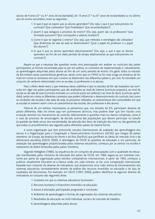 43
alunos de 9 anos (3.º ou 4.º anos de escolaridade), de 13 anos (7.º ou 8.º anos de escolaridade) ou no último
ano do ensino secundário, eram as seguintes:
1. O que é que se espera que os alunos aprendam? (Ou seja, o que é que está previsto no
currículo? Que conteúdos? Que finalidades? Que recomendações?)
2. Quem é que assegura o processo de ensino? (Ou seja, quem são os professores? Que
formação possuem? Que concepções e saberes revelam?)
3. Como é que se organiza o ensino? (Ou seja, que métodos e estratégias são utilizadas?
Que dinâmicas de sala de aula se desenvolvem? Qual o papel do professor e o papel
dos alunos?)
4. O que é que os alunos aprendem efectivamente? (Ou seja, o que é que os alunos
aprendem ao fim de um dado período de tempo relativamente ao que está previsto no
currículo?)
Repare-se que a natureza das questões revela uma preocupação em analisar os currículos dos países
participantes, as formas encontradas para os pôr em prática, os contextos de implementação e, naturalmente,
as aprendizagens adquiridas pelos alunos ao fim de um certo período de ensino. Em geral, todos os estudos
da IEA tinham estas características genéricas, sendo certo que no TIMSS se foi mais longe na tentativa de ter
mais em conta os contextos em que o ensino se desenvolve nos diferentes países e, por isso, foi estudado um
conjunto de variáveis relacionadas com as escolas, os professores e os alunos.
Para o efeito deste texto o que interessa talvez sublinhar é que os estudos da IEA são baseados nos currí-
culos em vigor nos países participantes, que são analisados ao nível do sistema (currículo proposto), ao nível da
escola ou da sala de aula (currículo ensinado ou currículo posto em prática) e ao nível do aluno (currículo apren-
dido), tendo em conta os diferentes contextos que podem influenciar o desenvolvimento do currículo, tais como
as condições das escolas e das salas de aula, os processos utilizados, as características das comunidades em que
as escolas se inserem assim como as características das escolas, dos professores e dos alunos.
Trata-se de um esforço interessante se pensarmos que, nos estudos da IEA, participam dezenas de
países diferentes. Não irei entrar aqui em pormenores técnicos, mas poderei dizer que tem havido uma
evolução sensível nos mecanismos de controlo relativamente a questões mais ou menos complexas, como é
o caso do processo de amostragem, da decisão acerca das populações que devem participar no estudo
(a questão da idade versus ano escolaridade), da selecção dos itens, da tradução dos itens ou das garantias de
que todos os procedimentos são seguidos pelos diferentes países da mesma forma.
A outra organização que tem promovido estudos internacionais de avaliação das aprendizagens dos
alunos é a Organização para a Cooperação e Desenvolvimento Económico (OCDE) que integra 30 países
membros, da Europa, da América do Norte e da Ásia (Pacífico) que partilham as ideias do mercado livre e da
democracia pluralista (OECD, 2000). A abordagem da OCDE às questões da educação e, em particular, da
avaliação das aprendizagens proporcionadas pelos sistemas educativos, começou por se centrar na recolha e
tratamento de dados fornecidos pelos países membros.
Segundo Kellaghan (1986), na sequência de um conjunto de preocupações com a qualidade da educa-
ção manifestadas pelos ministros da educação dos países da OCDE, em 1984, seguiu-se um interesse cres-
cente por parte da organização pelos estudos comparativos internacionais. A partir de 1992, começou a
publicar anualmente Education at a Glance onde, em cada número, se faz uma comparação internacional,
baseada num conjunto de dezenas de indicadores, que proporcione uma visão acerca do funcionamento dos
sistemas educativos, nomeadamente através da análise dos recursos investidos na educação e do tipo de
resultados daí decorrentes. Por exemplo, em OECD (1997; 2000), podem identificar-se algumas dezenas de
indicadores no conjunto das seguintes áreas:
1. Contexto em que os sistemas educativos funcionam;
2. Recursos humanos e financeiros investidos na educação;
3.Acesso à educação, participação, progressão e conclusão;
4.Ambiente de aprendizagem e formas de organização dos sistemas educativos;
5. Resultados da educação ao nível individual, social e do mercado de trabalho;
6.Aprendizagens adquiridas pelos alunos.
 
