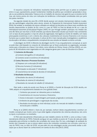 44
O exaustivo conjunto de indicadores resultantes destas áreas permite que os países se comparem
entre si e que, supostamente, possam fundamentar medidas de política que considerem apropriadas à situa-
ção ou aos problemas detectados.Tratava-se de um trabalho de natureza mais geral do que os estudos da IEA
mas, sob muitos pontos de vista, com indicações de tendências e informações consideradas úteis por parte
dos países membros.
Na segunda metade dos anos 90 a OCDE decide avançar com estudos internacionais relativos à avalia-
ção das aprendizagens adquiridas pelos alunos, através do Programme for International Student Assessment
(PISA). Na verdade, os resultados dos alunos utilizados em edições do Education at a Glance eram recolhidos dos
estudos desenvolvidos no âmbito da IEA, como é o caso do TIMSS no final da década de 90, ou o caso do
International Assessment of Educational Progress (IAEP), em que Portugal também participou nos meados dos
anos 80.Talvez por esse facto a OCDE entendeu que deveria desenvolver estudos que fossem mais consistentes
com os tipos de preocupações e o tipo de cultura da organização, mais ligada ao mundo do trabalho, com claras
preocupações económicas e com o retorno dos vultuosos investimentos em recursos financeiros e em recursos
humanos que os países fazem na educação. A cultura da IEA é mais marcada pelos investigadores e académicos
da educação e daí talvez o enquadramento conceptual dos seus estudos ser baseado na teoria curricular.
A abordagem da OCDE é diferente da abordagem da IEA. O seu enquadramento conceptual, se assim
se pode dizer, está baseado no conjunto de indicadores que se foram produzindo na organização, nomeada-
mente para o Education at a Glance. Com efeito, como referido em Plomp, Howie e McGaw (2003), um con-
junto de 38 indicadores eram organizados em três categorias gerais para o caso do Education at a Glance:
1. Contextos da Educação
a) Contexto demográfico (3 indicadores)
b) Contexto social e económico (4 indicadores)
2. Custos, Recursos e Processos Escolares
a) Despesas com a educação (8 indicadores)
b) Recursos humanos (2 indicadores)
c) Participação na educação (7 indicadores)
d) Características da tomada de decisões (4 indicadores)
3. Resultados da Educação
a) Resultados dos alunos (4 indicadores)
b) Resultados do sistema (4 indicadores)
c) Resultados do mercado de trabalho (2 indicadores)
Mais tarde, e ainda de acordo com Plomp et al (2003), o Comité de Educação da OCDE decidiu, em
1999, adoptar um enquadramento baseado em cinco grandes áreas:
1. Contextos que possam ser relevantes para os resultados;
2. Investimentos em recursos humanos e financeiros;
3.Acesso à educação e à aprendizagem; participação, progressão e conclusão;
4.Ambiente de aprendizagem e organização das escolas;
5. Resultados da educação ao nível individual, social e do mercado de trabalho e transição
da escola para o trabalho.
Plomp et al (2003) referem o facto de, por exemplo, nenhum destes enquadramentos constituir um
modelo conceptual que mostre como é que estão ligadas componentes dos sistemas educativos, tais como
os inputs, os processos e os resultados.
O PISA está naturalmente influenciado por este trabalho anterior da OCDE e, como se disse, é subs-
tancialmente diferente do TIMSS. Pretende averiguar em que medida os jovens de 15 anos de cada país estão
preparados para enfrentar os desafios das sociedades dos nossos dias. Por isso, a abordagem de avaliação do
estudo não é baseada no que os alunos sabem acerca dos conteúdos constantes nos currículos, como era o
caso do TIMSS, mas, no dizer da OCDE, vai para além de uma abordagem escolar, procurando avaliar a utili-
zação que os alunos fazem do conhecimento em tarefas do dia-a-dia (OECD, 2003).
 