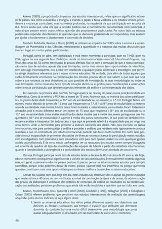 46
Keeves (1995), a propósito dos impactos dos estudos internacionais, refere que um significativo núme-
ro de países, tais como a Austrália, a Hungria, a Irlanda, o Japão, a Nova Zelândia e os Estados Unidos, proce-
deram a mudanças curriculares, mais ou menos profundas, na sequência da sua participação em estudos da
IEA. Refere ainda que, uma vez que a decisão política não é normalmente documentada nem publicada, é
natural que possam existir outros efeitos que não são propriamente publicitados. Por outro lado, os estudos
podem não responder directamente às questões que os decisores gostariam de ver respondidas, mas acabam
por ajudar a fundamentar o planeamento e a tomada de decisões.
Também Robitaille, Beaton e Plomp (2000) se referem ao impacto do TIMSS sobre o ensino e a apren-
dizagem da Matemática e das Ciências, mencionando a quantidade e a natureza das muitas discussões que
tiveram lugar em muitos países participantes.
Portugal, como se sabe, tem participado e está neste momento a participar, quer no TIMSS quer no
PISA, agora na sua segunda fase. Participou ainda no International Assessment of Educational Progress, nos
finais dos anos 80. Tal como em relação às provas aferidas, fica-se com a sensação de que a nossa participa-
ção neste tipo de estudos, apesar das suas limitações, como mais abaixo terei oportunidade de identificar,
tem sido algo inconsequente. Isto é, não tem obedecido a qualquer plano deliberado e estratégico que permi-
ta atingir objectivos relevantes para o nosso sistema educativo. Na verdade, para além de todos aqueles que
estão directamente envolvidos na concretização dos estudos, poucos são os que sabem o que quer que seja
sobre a sua natureza, os seus objectivos, as suas questões de investigação, as suas metodologias ou sobre as
suas limitações. Como resultado deste tipo de situação abrem-se as portas para considerações e apreciações
sobre a nossa participação, que ignoram aspectos relevantes da análise e da interpretação dos dados.
Por exemplo, na primeira série do PISA, Portugal aparece no ranking de países numa posição modesta em
Matemática. Como já se referiu, o PISA testa jovens de 15 anos.Acontece que, na maioria dos países participan-
tes, os jovens desta idade frequentam o 10.º ano de escolaridade ou, no mínimo, o 9.º. Em Portugal, temos um
número muito elevado de jovens de 15 anos que frequentam os 7.º, 8.º ou 9.º anos de escolaridade ou mesmo
anos de escolaridade mais iniciais. Muitos deles foram testados e, naturalmente, os resultados foram fortemente
afectados pois é muito diferente testar um jovem de 15 anos que frequenta o 8.º ano de escolaridade ou o
10.º ano de escolaridade. Uma análise mais fina dos dados mostra que a média dos jovens portugueses que fre-
quentam o 10.º ano de escolaridade é superior à média dos países participantes. O que pode ser também inte-
ressante analisar e interpretar. Em todo o caso, o que aqui se pretende referir é a incapacidade que, ao longo dos
anos, temos vindo a demonstrar para proceder a análises nacionais dos dados. Não para esconder os dados
internacionais, mas para contextualizar a análise e proceder a análises que retratem mais rigorosamente a nossa
realidade e que, no contexto de um estudo internacional, poderão não fazer muito sentido. Por outro lado, per-
siste a nossa incapacidade de promover discussões de diversas naturezas acerca da participação nestes estudos:
com investigadores, com professores, com educadores, com pais, com opinion-makers ou com quaisquer grupos
sociais ou profissionais. É de certo modo confrangedor ver os resultados dos estudos serem sempre divulgados
sob a forma de quadros do tipo das classificações das equipas de futebol a partir dos relatórios internacionais,
quando a complexidade, a abrangência e a profundidade dos estudos deveria ser abordada de outra forma.
Ou seja, Portugal participa neste tipo de estudos desde a década de 80. Há cerca de 20 anos e, até hoje,
não se conhecem consequências significativas e visíveis de tais participações. Eventualmente existirão algumas
mas, em geral, o panorama não me parece positivo. É preciso pensar se estamos nestes estudos para cumprir
calendário, porque «não podemos deixar de estar», porque «parece mal não estarmos» ou porque queremos
que eles constituam mais uma oportunidade para conhecer melhor e desenvolver o sistema educativo.
Apesar do cuidado com que, hoje em dia, estes estudos são desenvolvidos e apesar da grande evolução
que, nestes últimos 40 anos, se tem verificado ao nível da construção de itens e de testes, da administração
das provas, da elaboração e utilização dos critérios de correcção, da análise de resultados ou da contextuali-
zação das avaliações, persistem problemas que ainda não estão resolvidos e que têm que ser tidos em conta.
Beaton, Postlethwaite, Ross, Spearritt e Wolf (2000), Goldstein (1996), Kellaghan (2003) e Kellaghan e
Grisay (1995) referem problemas que persistem nos estudos internacionais de avaliação das aprendizagens
adquiridas pelos alunos. Indicam-se aqui alguns deles:
1. Sendo os sistemas educativos dos vários países diferentes quanto aos objectivos que
definem, às ênfases curriculares, aos tempos e espaços que atribuem aos diferentes
domínios do currículo, torna-se muito difícil desenvolver uma metodologia que possa
avaliar adequadamente os resultados em tal diversidade de currículos e contextos;
 