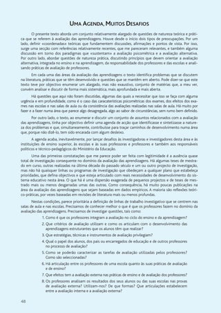 48
UMA AGENDA, MUITOS DESAFIOS
O presente texto aborda um conjunto relativamente alargado de questões de natureza teórica e práti-
ca que se referem à avaliação das aprendizagens. Houve desde o início dois tipos de preocupações. Por um
lado, definir «coordenadas» teóricas que fundamentem discussões, afirmações e pontos de vista. Por isso,
surge uma secção com referências relativamente recentes, que me pareceram relevantes, e também alguma
discussão em torno dos paradigmas que «sustentam» a avaliação psicométrica e a avaliação alternativa.
Por outro lado, abordar questões de natureza prática, discutindo princípios que devem orientar a avaliação
alternativa, integrada no ensino e na aprendizagem, da responsabilidade dos professores e das escolas e anali-
sando práticas de avaliação de professores.
Em cada uma das áreas da avaliação das aprendizagens o texto identifica problemas que se discutem
na literatura, práticas que se têm desenvolvido e questões que se mantêm em aberto. Pode dizer-se que este
texto teve por objectivo enumerar um alargado, mas não exaustivo, conjunto de matérias que, a meu ver,
convém analisar e discutir de forma mais sistemática, mais aprofundada e mais aberta.
Há questões que aqui não foram discutidas, algumas das quais a necessitar que isso se faça com alguma
urgência e em profundidade, como é o caso das caracaterísticas psicométricas dos exames, dos efeitos dos exa-
mes nas escolas e nas salas de aula ou da consistência das avaliações realizadas nas salas de aula. Há muito por
fazer e a fazer numa área que parece algo desagregada, algo ao sabor de circunstâncias, sem rumo bem definido.
Por outro lado, o texto, ao enumerar e discutir um conjunto de assuntos relacionados com a avaliação
das aprendizagens, tinha por objectivo definir uma agenda de acção que identificasse e sintetizasse a nature-
za dos problemas e que, simultaneamente, contribuísse para traçar caminhos de desenvolvimento numa área
que, porque não dizê-lo, tem sido encarada com algum desleixo.
A agenda acaba, inevitavelmente, por lançar desafios às investigadoras e investigadores desta área e às
instituições de ensino superior, às escolas e às suas professoras e professores e também aos responsáveis
políticos e técnico-pedagógicos do Ministério da Educação.
Uma das primeiras constatações que me parece poder ser feita com legitimidade é a ausência quase
total de investigação consequente no domínio da avaliação das aprendizagens. Há algumas teses de mestra-
do em curso, outras realizadas na última década do passado século e um ou outro projecto de investigação,
mas não há quaisquer linhas ou programas de investigação que obedeçam a qualquer plano que estabeleça
prioridades, que defina objectivos e que esteja articulado com reais necessidades de desenvolvimento do sis-
tema educativo nesta área. O que há é uma dispersão exagerada de pequenos projectos e de teses de mes-
trado mais ou menos desgarradas umas das outras. Como consequência, há muito poucas publicações na
área da avaliação das aprendizagens que sejam baseadas em dados empíricos. A maioria são reflexões teóri-
co-práticas, por vezes baseadas em revisões de literatura mais ou menos profundas.
Nestas condições, parece prioritária a definição de linhas de trabalho investigativo que se centrem nas
salas de aula e nas escolas. Precisamos de conhecer melhor o que é que os professores fazem no domínio da
avaliação das aprendizagens. Precisamos de investigar questões, tais como:
1. Como é que os professores integram a avaliação no ciclo do ensino e da aprendizagem?
2. Que critérios de avaliação utilizam e como os articulam com o desenvolvimento das
aprendizagens estruturantes que os alunos têm que realizar?
3. Que estratégias, técnicas e instrumentos de avaliação privilegiam?
4. Qual o papel dos alunos, dos pais ou encarregados de educação e de outros professores
no processo de avaliação?
5. Como se poderão caracterizar as tarefas de avaliação utilizadas pelos professores?
Como são seleccionadas?
6. Há articulação entre os professores de uma escola quanto às suas práticas de avaliação
e de ensino?
7. Que efeitos tem a avaliação externa nas práticas de ensino e de avaliação dos professores?
8. Os professores analisam os resultados dos seus alunos ou das suas escolas nas provas
de avaliação externa? Utilizam-nos? De que formas? Que articulações estabelecem
entre a avaliação interna e a avaliação externa?
 