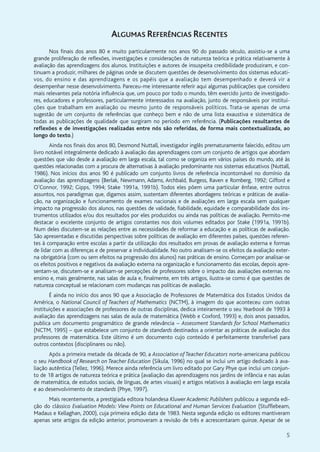 5
ALGUMAS REFERÊNCIAS RECENTES
Nos finais dos anos 80 e muito particularmente nos anos 90 do passado século, assistiu-se a uma
grande proliferação de reflexões, investigações e considerações de natureza teórica e prática relativamente à
avaliação das aprendizagens dos alunos. Instituições e autores de insuspeita credibilidade produziram, e con-
tinuam a produzir, milhares de páginas onde se discutem questões de desenvolvimento dos sistemas educati-
vos, do ensino e das aprendizagens e os papéis que a avaliação tem desempenhado e deverá vir a
desempenhar nesse desenvolvimento. Pareceu-me interessante referir aqui algumas publicações que considero
mais relevantes pela notória influência que, um pouco por todo o mundo, têm exercido junto de investigado-
res, educadores e professores, particularmente interessados na avaliação, junto de responsáveis por institui-
ções que trabalham em avaliação ou mesmo junto de responsáveis políticos. Trata-se apenas de uma
sugestão de um conjunto de referências que conheço bem e não de uma lista exaustiva e sistemática de
todas as publicações de qualidade que surgiram no período em referência. (Publicações resultantes de
reflexões e de investigações realizadas entre nós são referidas, de forma mais contextualizada, ao
longo do texto.)
Ainda nos finais dos anos 80, Desmond Nuttall, investigador inglês prematuramente falecido, editou um
livro notável integralmente dedicado à avaliação das aprendizagens com um conjunto de artigos que abordam
questões que vão desde a avaliação em larga escala, tal como se organiza em vários países do mundo, até às
questões relacionadas com a procura de alternativas à avaliação predominante nos sistemas educativos (Nuttall,
1986). Nos inícios dos anos 90 é publicado um conjunto livros de referência incontornável no domínio da
avaliação das aprendizagens (Berlak, Newmann, Adams, Archbald, Burgess, Raven e Romberg, 1992; Gifford e
O’Connor, 1992; Gipps, 1994; Stake 1991a, 1991b). Todos eles põem uma particular ênfase, entre outros
assuntos, nos paradigmas que, digamos assim, sustentam diferentes abordagens teóricas e práticas de avalia-
ção, na organização e funcionamento de exames nacionais e de avaliações em larga escala sem qualquer
impacto na progressão dos alunos, nas questões de validade, fiabilidade, equidade e comparabilidade dos ins-
trumentos utilizados e/ou dos resultados por eles produzidos ou ainda nas políticas de avaliação. Permito-me
destacar o excelente conjunto de artigos constantes nos dois volumes editados por Stake (1991a, 1991b).
Num deles discutem-se as relações entre as necessidades de reformar a educação e as políticas de avaliação.
São apresentadas e discutidas perspectivas sobre políticas de avaliação em diferentes países, questões referen-
tes à comparação entre escolas a partir da utilização dos resultados em provas de avaliação externa e formas
de lidar com as diferenças e de preservar a individualidade. No outro analisam-se os efeitos da avaliação exter-
na obrigatória (com ou sem efeitos na progressão dos alunos) nas práticas de ensino. Começam por analisar-se
os efeitos positivos e negativos da avaliação externa na organização e funcionamento das escolas, depois apre-
sentam-se, discutem-se e analisam-se percepções de professores sobre o impacto das avaliações externas no
ensino e, mais geralmente, nas salas de aula e, finalmente, em três artigos, ilustra-se como é que questões de
natureza conceptual se relacionam com mudanças nas políticas de avaliação.
É ainda no início dos anos 90 que a Associação de Professores de Matemática dos Estados Unidos da
América, o National Council of Teachers of Mathematics (NCTM), à imagem do que aconteceu com outras
instituições e associações de professores de outras disciplinas, dedica inteiramente o seu Yearbook de 1993 à
avaliação das aprendizagens nas salas de aula de matemática (Webb e Coxford, 1993) e, dois anos passados,
publica um documento programático de grande relevância – Assessment Standards for School Mathematics
(NCTM, 1995) – que estabelece um conjunto de standards destinados a orientar as práticas de avaliação dos
professores de matemática. Este último é um documento cujo conteúdo é perfeitamente transferível para
outros contextos (disciplinares ou não).
Após a primeira metade da década de 90, a Association of Teacher Educators norte-americana publicou
o seu Handbook of Research on Teacher Education (Sikula, 1996) no qual se inclui um artigo dedicado à ava-
liação autêntica (Tellez, 1996). Merece ainda referência um livro editado por Gary Phye que inclui um conjun-
to de 18 artigos de natureza teórica e prática (avaliação das aprendizagens nos jardins de infância e nas aulas
de matemática, de estudos sociais, de línguas, de artes visuais) e artigos relativos à avaliação em larga escala
e ao desenvolvimento de standards (Phye, 1997).
Mais recentemente, a prestigiada editora holandesa Kluwer Academic Publishers publicou a segunda edi-
ção do clássico Evaluation Models: View Points on Educational and Human Services Evaluation (Stufflebeam,
Madaus e Kellaghan, 2000), cuja primeira edição data de 1983. Nesta segunda edição os editores mantiveram
apenas sete artigos da edição anterior, promoveram a revisão de três e acrescentaram quinze. Apesar de se
 