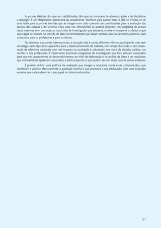 51
As provas aferidas têm que ser credibilizadas, têm que ter um plano de administrações e de disciplinas
a abranger. É um desperdício administrá-las anualmente. Nenhum país parece estar a fazê-lo. Precisa-se de
uma ideia para as provas aferidas que as integre num todo coerente de contribuições para a avaliação dos
alunos, das escolas e do sistema. Mais uma vez, dificilmente se poderá conceber um programa de provas
desta natureza sem um projecto associado de investigação que descreva, analise e interprete os dados e que
seja capaz de intervir no sentido de fazer recomendações que façam sentido para os decisores políticos, para
as escolas, para os professores e para os alunos
No domínio das provas internacionais, a situação não é muito diferente. Vamos participando mas sem
estratégia, sem objectivos aparentes para o desenvolvimento do sistema, sem ampla discussão e sem elabo-
ração de relatórios nacionais com real impacto na sociedade e, sobretudo, nos níveis de decisão política, nas
escolas e nos professores. É importante promover programas de investigação que lhes estejam associados
para que nos apropriemos de desenvolvimentos ao nível da elaboração e da análise de itens e de resultados
que normalmente aparecem associados a estes projectos e que podem ser-nos úteis para as provas externas.
É preciso definir uma política de avaliação que integre e relacione todas estas componentes, que
credibilize e valorize efectivamente a avaliação interna e que promova a sua articulação com uma avaliação
externa que pode e deve ter o seu papel no sistema educativo.
 