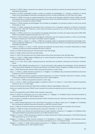 53
Fernandes, D. (1992c). Práticas e perspectivas de avaliação: Dois anos de experiência no Instituto de Inovação Educacional. Documento
policopiado não publicado.
Fernandes, D. (1993a). Complexidade, tensões e mudança na avaliação das aprendizagens. In L. Almeida, J. Fernandes e A. Mourão
(Orgs.), Ensino-aprendizagem da matemática: Recuperação de alunos com baixo desempenho, pp. 43-60. Riba d'Ave: Didáxis.
Fernandes, D. (1993b). Some notes on students’assessment in the context of the Portuguese educational reform. Trabalho não publi-
cado apresentado na conferência Research into pupil assessment and the role of final examinations in secondary education. Conse-
lho da Europa. Universidade de Jyvaskyla: Finlândia.
Fernandes, D. (1994a). Avaliação das aprendizagens: Das prioridades de investigação e de formação às práticas na sala de aula. Revista
de Educação, 8, 15-20.
Fernandes, D. (1994b). Evaluating the educational reform: Viewpoints from a Portuguese experience. In Mauritius Examination
Syndicate (Ed.), 1993 IAEA Conference: School-based and external assessments, pp. 251-260. Reduit, Mauritius: Mauritius
Examination Syndicate.
Fernandes, D. (1994c). Contornos de uma experiência de avaliação desenvolvida no Instituto de Inovação Educacional (1990-1993).
Boletim da Sociedade Portuguesa de Educação Física, 10/11, 7-32.
Fernandes, D. (1997). Avaliação na escola básica obrigatória: Fundamentos para uma mudança de práticas. In Pedro da Cunha (Org.),
Educação em debate, pp.275-294 Lisboa, Universidade Católica Portuguesa.
Fernandes, D., Neves, A., Campos, C. e Lalanda, J. (1996). Das concepções, práticas e organização da avaliação das aprendizagens à for-
mação de professores. (Relatório do 1.º ano do Projecto PI/12/94 financiado pelo Instituto de Inovação Educacional.) Documento
policopiado não publicado.
Fernandes, D., Ramalho, G. e Lemos, V. (1991). Opiniões dos professores dos ensinos básico e secundário relativamente às medidas
constantes no projecto do sistema de avaliação dos alunos. Lisboa: IIE.
Foucault, M. (1979). Discipline and punish:The birth of prison. New York:Vantage.
Gardner, H. (1983). Frames of mind. New York: Basic Books.
Gardner, H. (1991). The unschooled mind: How children think and how schools should teach. New York: Basic Books.
Gardner, H. e Hatch, T. (1989). Multiple intelligences go to school: Educational implications of the theory of multiple intelligences.
Educational Researcher, 18(8), 4-9.
Gifford, B. e O’ Connor (Eds.) (1992). Changing assessments: Alternative views of aptitude, achievement and instruction. Dordrecht:
Kluwer.
Gil, Dulcinea. (1997). Reflexões de professores do 2.º ciclo do ensino básico sobre avaliação das aprendizagens. Tese de mestrado em
ciências da educação (Avaliação em educação) não publicada. Universidade Católica Portuguesa. Faculdade de Ciências Humanas.
Gipps, C. (1994). Beyond testing:Towards a theory of educational assessment. Londres: Falmer.
Gipps, C. e Stobart, G. (2003). Alternative assessment. In T. Kellaghan e D. Stufflebeam (Eds.), International handbook of educational
evaluation, pp. 549-576. Dordrecht: Kluwer.
Goldstein, H. (1996). International comparisons of student achievement. In A. Little e A. Wolf (Eds.), Assessment in transition: Learning,
monitoring and selection in international perspective, pp. 58-87. Oxford: Pergamon.
Guba, E. e Lincoln,Y. (1989). Fourth generation evaluation. London: Sage.
Guba, E. e Lincoln, Y. (1994). Competing paradigms in qualitative research. In N. Denzin e Y. Lincoln (Eds.), Handbook of qualitative
research, pp. 105-117. Londres: Sage.
Instituto de Inovação Educacional (sem data). Pensar a avaliação, melhorar a aprendizagem. Lisboa:Autor.
Instituto de Inovação Educacional (1992a). Estudo comparativo dos sistemas de avaliação dos alunos em quatro países europeus. Lisboa:
Autor.
Instituto de Inovação Educacional (1992b). Avaliar é aprender. Lisboa:Autor.
Johnson, R. (2003). The development and use of school profiles. In T. Kellaghan e D. Stufflebeam (Eds.), International handbook of
educational evaluation, pp. 827-842. Dordrecht: Kluwer.
Joint Committee on Standards for Educational Evaluation (1981). Principles and by-laws. Kalamazoo: MI: Western Michigan University
Evaluation Center.
Jones, L. (2003). National assessment in the United States: The evolution of a Nation’s report card. In T. Kellaghan e D. Stufflebeam
(Eds.), International handbook of educational evaluation, pp. 883-904. Dordrecht: Kluwer.
Keeves, J. (1995). The world of school learning: Selected key findings from 35 years of IEA research.Amsterdam: IEA Secretariat.
Kellaghan,T. (1996). IEA studies and educational policy. Assessment in Education, 3, 143-160.
Kellaghan, T. (2003). Local, national, and international levels of system evaluation. Introduction. In T. Kellaghan e D. Stufflebeam (Eds.),
International handbook of educational evaluation, pp. 873-882. Dordrecht: Kluwer.
Kellaghan, T. e Grisay, A. (1995). International comparisons of student achievement: Problems and prospects. In OECD (Ed.), Measuring
what students learn, pp. 41-61. Paris: OECD.
Kellaghan, T. e Madaus, G. (2000). Outcome evaluation. In D. Stufflebeam, G. Madaus e T. Kellaghan, (Eds.) Evaluation models:
Viewpoints on educational and human services evaluation (2nd Edition), pp. 97-112. Dordrecht: Kluwer.
Kellaghan, T. e Madaus, G. (2003). External (public) examinations. In T. Kellaghan e D. Stufflebeam (Eds.), International handbook of
educational evaluation, pp. 577-602. Dordrecht: Kluwer.
 