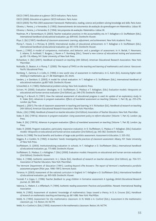 55
OECD (1997). Education at a glance: OECD indicators. Paris:Autor.
OECD (2000). Education at a glance: OECD indicators. Paris:Autor.
OECD (2003).The PISA 2003 assessment framework: Mathematics, reading, science and problem solving knowledge and skills. Paris:Autor.
Oliveira, I., Pereira, J. e Fernandes, D. (1993). Desenvolvimento de instrumentos de avaliação da aprendizagem em Matemática. Lisboa: IIE.
Oliveira, I., Pereira, J. e Fernandes, D. (1994). Seis propostas de avaliação: Matemática. Lisboa: IIE.
Pearlman, M. e Tannembaum, R. (2003). Teacher evaluation practices in the accountability era. In T. Kellaghan e D. Stufflebeam (Eds.),
International handbook of educational evaluation, pp. 609-642. Dordrecht: Kluwer.
Phye, G. (Ed.) (1997). Handbook of classroom assessment: Learning, adjustment, and achievement. New York:Academic Press.
Plomp.T., Howie, S. e McGaw, B. (2003). International studies of educational achievement. In T. Kellaghan e D. Stufflebeam (Eds.),
International handbook of educational evaluation, pp. 951-978. Dordrecht: Kluwer.
Raven, J. (1992). A model of competence, motivation, and behavior, and a paradigm of assessment. In H. Berlak, F. Newmann,
E. Adams, D. Archbald, T. Burgess, J. Raven e T. Romberg (Eds.), Toward a new science of educational testing and assessment,
pp. 85-116.Albany, NY: State University of New York Press.
Richardson, V. (Ed.) (2001). Handbook of research on teaching (4th Edition). American Educational Research Association. New York:
Macmillan.
Robitaille, D., Beaton, A. e Plomp, T. (2000). The impact of TIMSS on the teaching and learning of mathematics and science. Vancouver:
Pacific Educational Press.
Romberg, T., Zarinnia, E. e Collis, K. (1990). A new world view of assessment in mathematics. In G. Kulm (Ed.), Assessing higher order
thinking in mathematics, pp. 21-38.Washington, DC:AAAS.
Sanders, J. e Davidson, E. (2003). A model for school evaluation. In T. Kellaghan e D. Stufflebeam (Eds.), International handbook of
educational evaluation, pp.807-826. Dordrecht: Kluwer.
Schoenfeld,A. H. (1985). Mathematical problem solving. New York:Academic Press.
Scriven, M. (2000). Evaluation ideologies. In D. Stufflebeam, G. Madaus e T. Kellaghan, (Eds.) Evaluation models: Viewpoints on
educational and human services evaluation (2nd Edition), pp. 249-278. Dordrecht: Kluwer.
Sebring, P. e Boruch, R. (1991). How the national assessment of educational progress is used: An update of an exploratory study. In
R. Stake (Ed.), Advances in program evaluation: Effects of mandated assessment on teaching (Volume 1, Part B), pp. 255-276.
London: Jay Press.
Shepard, L. (2001).The role of classroom assessment in teaching and learning. In V. Richardson (Ed.), Handbook of research on teaching
(4th Edition).American Educational Research Association. New York: Macmillan.
Sikula, J. (Ed.) (1996). Handbook of research on teacher education (2nd Edition).Association of Teacher Educators. NewYork: Macmillan.
Stake, R. (Ed.) (1991a). Advances in program evaluation: Using assessment policy to reform education (Volume 1, Part A). London: Jay
Press.
Stake, R. (Ed.) (1991b). Advances in program evaluation: Effects of mandated assessment on teaching (Volume 1, Part B). London: Jay
Press.
Stake, R. (2000). Program evaluation, particularly responsive evaluation. In D. Stufflebeam, G. Madaus e T. Kellaghan, (Eds.) Evaluation
models:Viewpoints on educational and human services evaluation (2nd Edition), pp. 343-362. Dordrecht: Kluwer.
Stecher, B. (1998).The local benefits and burdens of large-scale portfolio assessment. Assessment in Education, 5, 335-352,
Stiggins, R. e Conklin, N. (1992). In teachers' hands: Investigating the practices of classroom assessment. Albany, NY: State University
of New York Press.
Stufflebeam, D. (2003). Institutionalizing evaluation in schools. In T. Kellaghan e D. Stufflebeam (Eds.), International handbook
of educational evaluation, pp. 775-806. Dordrecht: Kluwer.
Stufflebeam, D., Madaus, G. e Kellaghan, T. (Eds.) (2000). Evaluation models:Viewpoints on educational and human services evaluation
(2nd Edition). Dordrecht: Kluwer.
Tellez, K. (1996). Authentic assessment. In J. Sikula (Ed.), Handbook of research on teacher education (2nd Edition), pp. 704-721.
Association of Teacher Educators. New York: Macmillan.
The Vermont Department of Education (1991). Looking beyond «The Answer»: The report of Vermont's mathematics portfolio
assessment program (Pilot year, 1990-1991).Vermont:Autor.
Torrance, H. (2003). Assessment of the national curriculum in England. In T. Kellaghan e D. Stufflebeam (Eds.), International handbook
of educational evaluation, pp. 905-928. Dordrecht: Kluwer.
Tunstall, P. e Gipps, C. (1996). Teacher feedback to youg children in formative assessment: A typology. British Educational Research
Journal, 22, 389-404.
Valencia, S., Hiebert, E. e Afflerbach, P. (1994). Authentic reading assessment: Practices and possibilities. Newark: International Reading
Association.
Webb, N. (1992). Assessment of students’ knowledge of mathematics: Steps toward a theory. In D. A. Grouws (Ed.), Handbook
of research on mathematics teaching and learning, pp. 661-686. New York: MacMillan.
Webb, N. (1993). Assessment for the mathematics classroom. In N. Webb e A. Coxford (Eds.), Assessment in the mathematics
classroom, pp. 1-6. Reston,VA: NCTM.
Webb, N. e Coxford,A. (Eds.) (1993). Assessment in the mathematics classroom. Reston,VA: NCTM.
 