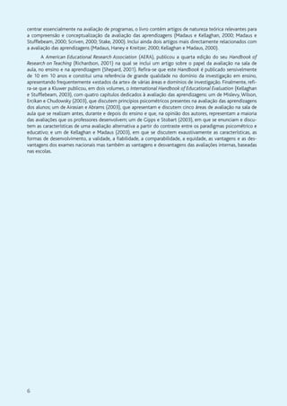 6
centrar essencialmente na avaliação de programas, o livro contém artigos de natureza teórica relevantes para
a compreensão e conceptualização da avaliação das aprendizagens (Madaus e Kellaghan, 2000; Madaus e
Stufflebeam, 2000; Scriven, 2000; Stake, 2000). Inclui ainda dois artigos mais directamente relacionados com
a avaliação das aprendizagens (Madaus, Haney e Kreitzer, 2000; Kellaghan e Madaus, 2000).
A American Educational Research Association (AERA), publicou a quarta edição do seu Handbook of
Research on Teaching (Richardson, 2001) na qual se inclui um artigo sobre o papel da avaliação na sala de
aula, no ensino e na aprendizagem (Shepard, 2001). Refira-se que este Handbook é publicado sensivelmente
de 10 em 10 anos e constitui uma referência de grande qualidade no domínio da investigação em ensino,
apresentando frequentemente «estados da arte» de várias áreas e domínios de investigação. Finalmente, refi-
ra-se que a Kluwer publicou, em dois volumes, o International Handbook of Educational Evaluation (Kellaghan
e Stufflebeam, 2003), com quatro capítulos dedicados à avaliação das aprendizagens: um de Mislevy, Wilson,
Ercikan e Chudowsky (2003), que discutem princípios psicométricos presentes na avaliação das aprendizagens
dos alunos; um de Airasian e Abrams (2003), que apresentam e discutem cinco áreas de avaliação na sala de
aula que se realizam antes, durante e depois do ensino e que, na opinião dos autores, representam a maioria
das avaliações que os professores desenvolvem; um de Gipps e Stobart (2003), em que se enunciam e discu-
tem as características de uma avaliação alternativa a partir do contraste entre os paradigmas psicométrico e
educativo; e um de Kellaghan e Madaus (2003), em que se discutem exaustivamente as características, as
formas de desenvolvimento, a validade, a fiabilidade, a comparabilidade, a equidade, as vantagens e as des-
vantagens dos exames nacionais mas também as vantagens e desvantagens das avaliações internas, baseadas
nas escolas.
 