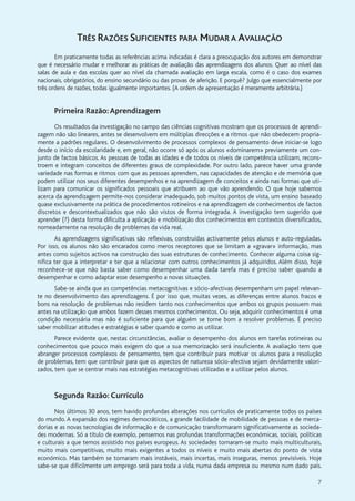 7
TRÊS RAZÕES SUFICIENTES PARA MUDAR A AVALIAÇÃO
Em praticamente todas as referências acima indicadas é clara a preocupação dos autores em demonstrar
que é necessário mudar e melhorar as práticas de avaliação das aprendizagens dos alunos. Quer ao nível das
salas de aula e das escolas quer ao nível da chamada avaliação em larga escala, como é o caso dos exames
nacionais, obrigatórios, do ensino secundário ou das provas de aferição. E porquê? Julgo que essencialmente por
três ordens de razões, todas igualmente importantes. (A ordem de apresentação é meramente arbitrária.)
Primeira Razão:Aprendizagem
Os resultados da investigação no campo das ciências cognitivas mostram que os processos de aprendi-
zagem não são lineares, antes se desenvolvem em múltiplas direcções e a ritmos que não obedecem propria-
mente a padrões regulares. O desenvolvimento de processos complexos de pensamento deve iniciar-se logo
desde o início da escolaridade e, em geral, não ocorre só após os alunos «dominarem» previamente um con-
junto de factos básicos. As pessoas de todas as idades e de todos os níveis de competência utilizam, recons-
troem e integram conceitos de diferentes graus de complexidade. Por outro lado, parece haver uma grande
variedade nas formas e ritmos com que as pessoas aprendem, nas capacidades de atenção e de memória que
podem utilizar nos seus diferentes desempenhos e na aprendizagem de conceitos e ainda nas formas que uti-
lizam para comunicar os significados pessoais que atribuem ao que vão aprendendo. O que hoje sabemos
acerca da aprendizagem permite-nos considerar inadequado, sob muitos pontos de vista, um ensino baseado
quase exclusivamente na prática de procedimentos rotineiros e na aprendizagem de conhecimentos de factos
discretos e descontextualizados que não são vistos de forma integrada. A investigação tem sugerido que
aprender (?) desta forma dificulta a aplicação e mobilização dos conhecimentos em contextos diversificados,
nomeadamente na resolução de problemas da vida real.
As aprendizagens significativas são reflexivas, construídas activamente pelos alunos e auto-reguladas.
Por isso, os alunos não são encarados como meros receptores que se limitam a «gravar» informação, mas
antes como sujeitos activos na construção das suas estruturas de conhecimento. Conhecer alguma coisa sig-
nifica ter que a interpretar e ter que a relacionar com outros conhecimentos já adquiridos. Além disso, hoje
reconhece-se que não basta saber como desempenhar uma dada tarefa mas é preciso saber quando a
desempenhar e como adaptar esse desempenho a novas situações.
Sabe-se ainda que as competências metacognitivas e sócio-afectivas desempenham um papel relevan-
te no desenvolvimento das aprendizagens. É por isso que, muitas vezes, as diferenças entre alunos fracos e
bons na resolução de problemas não residem tanto nos conhecimentos que ambos os grupos possuem mas
antes na utilização que ambos fazem desses mesmos conhecimentos. Ou seja, adquirir conhecimentos é uma
condição necessária mas não é suficiente para que alguém se torne bom a resolver problemas. É preciso
saber mobilizar atitudes e estratégias e saber quando e como as utilizar.
Parece evidente que, nestas circunstâncias, avaliar o desempenho dos alunos em tarefas rotineiras ou
conhecimentos que pouco mais exigem do que a sua memorização será insuficiente. A avaliação tem que
abranger processos complexos de pensamento, tem que contribuir para motivar os alunos para a resolução
de problemas, tem que contribuir para que os aspectos de natureza sócio-afectiva sejam devidamente valori-
zados, tem que se centrar mais nas estratégias metacognitivas utilizadas e a utilizar pelos alunos.
Segunda Razão: Currículo
Nos últimos 30 anos, tem havido profundas alterações nos currículos de praticamente todos os países
do mundo. A expansão dos regimes democráticos, a grande facilidade de mobilidade de pessoas e de merca-
dorias e as novas tecnologias de informação e de comunicação transformaram significativamente as socieda-
des modernas. Só a título de exemplo, pensemos nas profundas transformações económicas, sociais, políticas
e culturais a que temos assistido nos países europeus. As sociedades tornaram-se muito mais multiculturais,
muito mais competitivas, muito mais exigentes a todos os níveis e muito mais abertas do ponto de vista
económico. Mas também se tornaram mais instáveis, mais incertas, mais inseguras, menos previsíveis. Hoje
sabe-se que dificilmente um emprego será para toda a vida, numa dada empresa ou mesmo num dado país.
 