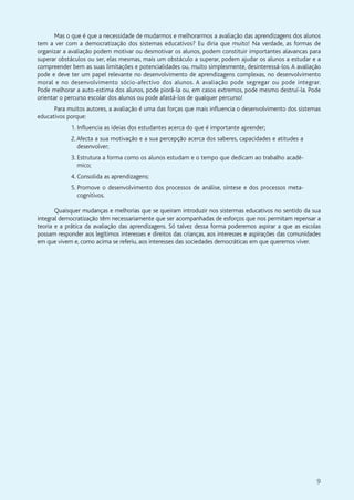 9
Mas o que é que a necessidade de mudarmos e melhorarmos a avaliação das aprendizagens dos alunos
tem a ver com a democratização dos sistemas educativos? Eu diria que muito! Na verdade, as formas de
organizar a avaliação podem motivar ou desmotivar os alunos, podem constituir importantes alavancas para
superar obstáculos ou ser, elas mesmas, mais um obstáculo a superar, podem ajudar os alunos a estudar e a
compreender bem as suas limitações e potencialidades ou, muito simplesmente, desinteressá-los. A avaliação
pode e deve ter um papel relevante no desenvolvimento de aprendizagens complexas, no desenvolvimento
moral e no desenvolvimento sócio-afectivo dos alunos. A avaliação pode segregar ou pode integrar.
Pode melhorar a auto-estima dos alunos, pode piorá-la ou, em casos extremos, pode mesmo destruí-la. Pode
orientar o percurso escolar dos alunos ou pode afastá-los de qualquer percurso!
Para muitos autores, a avaliação é uma das forças que mais influencia o desenvolvimento dos sistemas
educativos porque:
1. Influencia as ideias dos estudantes acerca do que é importante aprender;
2.Afecta a sua motivação e a sua percepção acerca dos saberes, capacidades e atitudes a
desenvolver;
3. Estrutura a forma como os alunos estudam e o tempo que dedicam ao trabalho acadé-
mico;
4. Consolida as aprendizagens;
5. Promove o desenvolvimento dos processos de análise, síntese e dos processos meta-
cognitivos.
Quaisquer mudanças e melhorias que se queiram introduzir nos sistermas educativos no sentido da sua
integral democratização têm necessariamente que ser acompanhadas de esforços que nos permitam repensar a
teoria e a prática da avaliação das aprendizagens. Só talvez dessa forma poderemos aspirar a que as escolas
possam responder aos legítimos interesses e direitos das crianças, aos interesses e aspirações das comunidades
em que vivem e, como acima se referiu, aos interesses das sociedades democráticas em que queremos viver.
 