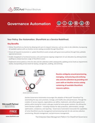 Product Brochure




 Governance Automation                                                         Migrate. Integrate. Manage. Optimize. Protect. Report.




 Your Policy. Our Automation. SharePoint as a Service Redeﬁned.
  Key Beneﬁts
   Deliver SharePoint as a Service by allowing end users to request resources, such as a site or site collection, by exposing
   all available options with an intuitive service catalog accessible through SharePoint
   Ensure all requests to provision or update SharePoint assets comply with governance policies through fully auditable
   approval processes
   Enable chargeback to functional business units and improve ongoing realignment of cost allocation by utilizing holistic
   auditing to analyze business usage of SharePoint assets
   Implement service policies or tiers for sites and site collections while subsequently updating service levels as requirements
   evolve, incorporating service levels for backup, storage tiers, auditing, and archiving




                                                                                Resolve ambiguity around provisioning,
                   Business Users                            IT Admins          managing, restructuring and archiving
                                                                                sites and site collections by providing end
                                                                s
                         Ma




                                                             ce
                                                              vi
                           na




                                                           er




                                                                                users with an intuitive service catalog
                             ge




                                                         eS
                                Re




                                                       ag
                                  qu




                                                      an
                                    est




                                                     M




                                                                                containing all available SharePoint
                                       s




                                                                                resource options.

                            DocAve Governance Automation



                                  DocAve Governance Automation encourages the adoption of Microsoft® SharePoint® by
                                  automating the way users provision, manage, and modify sites and permissions. Through the
                                  creation of service requests, organizations can deﬁne, implement, and enforce governance
                                  policies while closing the custom code gap created by home-grown solutions. By utilizing the
                                  entire DocAve 6 platform – including modules for data protection, administration, storage
                                  optimization, compliance, and reporting – Governance Automation transcends the capabilities
    FREE                          of niche SharePoint security management and provisioning tools for site and site collection
    30-DAY TRIAL                  provisioning, lifecycle management, and permissions management.
www.AvePoint.com                                   The Enterprise-Class Management Platform For SharePoint Governance
                                                                                                                  ®
 