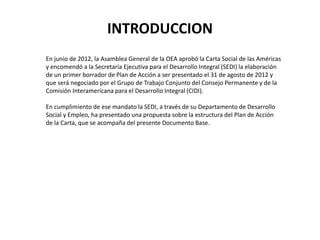 INTRODUCCION
En junio de 2012, la Asamblea General de la OEA aprobó la Carta Social de las Américas
y encomendó a la Secre...