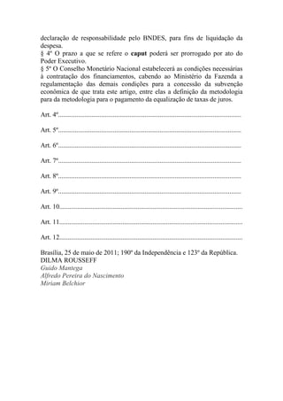 declaração de responsabilidade pelo BNDES, para fins de liquidação da
despesa.
§ 4º O prazo a que se refere o caput poderá ser prorrogado por ato do
Poder Executivo.
§ 5º O Conselho Monetário Nacional estabelecerá as condições necessárias
à contratação dos financiamentos, cabendo ao Ministério da Fazenda a
regulamentação das demais condições para a concessão da subvenção
econômica de que trata este artigo, entre elas a definição da metodologia
para da metodologia para o pagamento da equalização de taxas de juros.

Art. 4º..............................................................................................................

Art. 5º..............................................................................................................

Art. 6º..............................................................................................................

Art. 7º..............................................................................................................

Art. 8º..............................................................................................................

Art. 9º..............................................................................................................

Art. 10..............................................................................................................

Art. 11..............................................................................................................

Art. 12..............................................................................................................

Brasília, 25 de maio de 2011; 190º da Independência e 123º da República.
DILMA ROUSSEFF
Guido Mantega
Alfredo Pereira do Nascimento
Miriam Belchior
 