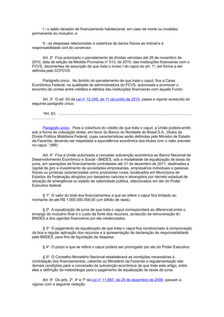I - o saldo devedor de financiamento habitacional, em caso de morte ou invalidez
permanente do mutuário; e

      II - as despesas relacionadas à cobertura de danos físicos ao imóvel e à
responsabilidade civil do construtor.

       Art. 2o Fica autorizado o parcelamento de dívidas vencidas até 26 de novembro de
2010, data de edição da Medida Provisória no 513, de 2010, das instituições financeiras com o
FCVS, decorrentes da assunção de que trata o inciso I do caput do art. 1o, em forma a ser
definida pelo CCFCVS.

     Parágrafo único. No âmbito do parcelamento de que trata o caput, fica a Caixa
Econômica Federal, na qualidade de administradora do FCVS, autorizada a promover o
encontro de contas entre créditos e débitos das instituições financeiras com aquele Fundo.

      Art. 3o O art. 63 da Lei no 12.249, de 11 de junho de 2010, passa a vigorar acrescido do
seguinte parágrafo único:

          “Art. 63. ................................................................................................................................
......................

      Parágrafo único. Para a cobertura do crédito de que trata o caput, a União poderá emitir,
sob a forma de colocação direta, em favor do Banco do Nordeste do Brasil S.A., títulos da
Dívida Pública Mobiliária Federal, cujas características serão definidas pelo Ministro de Estado
da Fazenda, devendo ser respeitada a equivalência econômica dos títulos com o valor previsto
no caput.” (NR)

       Art. 4o Fica a União autorizada a conceder subvenção econômica ao Banco Nacional de
Desenvolvimento Econômico e Social - BNDES, sob a modalidade de equalização de taxas de
juros, em operações de financiamento contratadas até 31 de dezembro de 2011, destinadas a
capital de giro e investimento de sociedades empresariais, empresários individuais e pessoas
físicas ou jurídicas caracterizadas como produtores rurais, localizados em Municípios de
Estados da Federação atingidos por desastres naturais e abrangidos por decreto estadual de
situação de emergência ou estado de calamidade pública, relacionados em ato do Poder
Executivo federal.

     § 1o O valor do total dos financiamentos a que se refere o caput fica limitado ao
montante de até R$ 1.000.000.000,00 (um bilhão de reais).

      § 2o A equalização de juros de que trata o caput corresponderá ao diferencial entre o
encargo do mutuário final e o custo da fonte dos recursos, acrescido da remuneração do
BNDES e dos agentes financeiros por ele credenciados.

      § 3o O pagamento da equalização de que trata o caput fica condicionado à comprovação
da boa e regular aplicação dos recursos e à apresentação de declaração de responsabilidade
pelo BNDES, para fins de liquidação da despesa.

         § 4o O prazo a que se refere o caput poderá ser prorrogado por ato do Poder Executivo.

       § 5o O Conselho Monetário Nacional estabelecerá as condições necessárias à
contratação dos financiamentos, cabendo ao Ministério da Fazenda a regulamentação das
demais condições para a concessão da subvenção econômica de que trata este artigo, entre
elas a definição da metodologia para o pagamento da equalização de taxas de juros.

      Art. 5o Os arts. 2o, 4o e 7o da Lei no 11.887, de 24 de dezembro de 2008, passam a
vigorar com a seguinte redação:
 