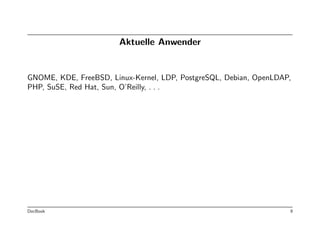 Aktuelle Anwender


GNOME, KDE, FreeBSD, Linux-Kernel, LDP, PostgreSQL, Debian, OpenLDAP,
PHP, SuSE, Red Hat, Sun, O’Reilly, . . .




DocBook                                                             9
 